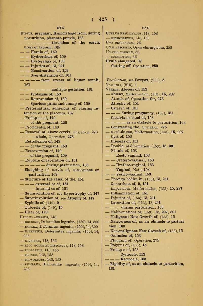 UTE Uterus, pregnant, Hsemorrhage from, during parturition, placenta prsevia, 165 thrombus of the cervix uteri or labium, 165 Hernia of, 159 Hydrorrhcea of, 159 Hysteralgia of, 159 Injuries of, 13, 241 Menstruation of, 159 Over-distension of, 161 from excess of liquor amnii, 161 — multiple gestation, 161 Prolapsus of, 159 Eetroversion of, 159 — — Spurious pains and cramp of, 159 — Preternatural adhesions of, causing re- tention of the placenta, 167 — Prolapsus of, 149 of th'e pregnant, 159 — Procidentia of, 149 — Removal of, above cervix, Operation, 273 whole. Operation, 273 — Retroflexion of, 149 of the pregnant, 159 :— Retroversion of, 149 of the pregnant, 159 — Rupture or laceration of, 151 during parturition, 165 — Sloughing of cervix of, consequent on parturition, 169 — Stricture of the canal of the, 151 external os of, 151 internal os of, 151 — Subinvolution of, see Hypertrophy of, 147 — Superinvolution of, see Atrophy of, 147 — SyphiHs of, (149), 9 — Tubercle of, (149), 15 — Ulcer of, 149 Uterus abrasus, 148 — BicORNis, Deformitas ingenita, (150), 14, 300 — DUPLEX, Deformitas ingenita, (150), 14, 800 — iMPERVlus, Deformitas ingenita, (150), 14, 296 — INVERSUS, 148, 166 — LOCO MOTUS ET DISTORTUS, 148, 158 — PROLAPSUS, 148, 158 — PRONUS, 148, 158 — PROVOLUTUS, 148, 158 — pusiLLUS, Deformitas ingenita, (150), 14, 296 VAG Uterus resupinatus, 148, 158 — retroflexus, 148, 158 uva descendens, 96 Uv^ ABSCissio, Opus chirurgicum, 258 UVATIO CORNER, 36 — SCLEROTICiB, 36 Uvula elongated, 97 — Cutting off. Operation, 259 Vaccination, see Cowpox, (211), 5 Vaccinia, (210), 4 Vagina, Abscess of, 153 — absent. Malformation, (153), 15, 297 — Atresia of, Operation for, 275 — Atrophy of, 151 — Catarrh of, 151 during pregnancy, (159), 151 — Cicatrix or band of, 153 as an obstacle to parturition, 163 — Contracting the, Operation, 275 — a cul-de-sac. Malformation, (153), 15, 297 — Cyst of, 153 — Diseases of, 151 — Double, Malformation, (153), 15, 301 — Fistula of, 153 Recto-vaginal, 153 Uretero-vaginal, 153 Urethro-vaginal, 153 Vaginal, Note, 153 Vesico-vaginal, 153 — Foreign bodies in, (153), 13, 241 — Gonorrhoea of, 9, 151 — impervious. Malformation, (153), 15, 297 — Inflammation of, 151 — Injuries of, (153), 13, 241 — Laceration of, (153), 13, 241 during parturition, 165 — MaKormations of, (153), 15, 297, 301 — Malignant New Growth of, (153), 15 — Narrowness of, as an obstacle to parturi- tion, 163 — Non-malignant New Growth of, (153), 15 — Occlusion of, 153 — Plugging of. Operation, 275 — Polypus of, (153), 15 — Prolapse of, 153 Cystocele, 153 Rectocele, 153 — Rigidity of, as an obstacle to parturition, 161