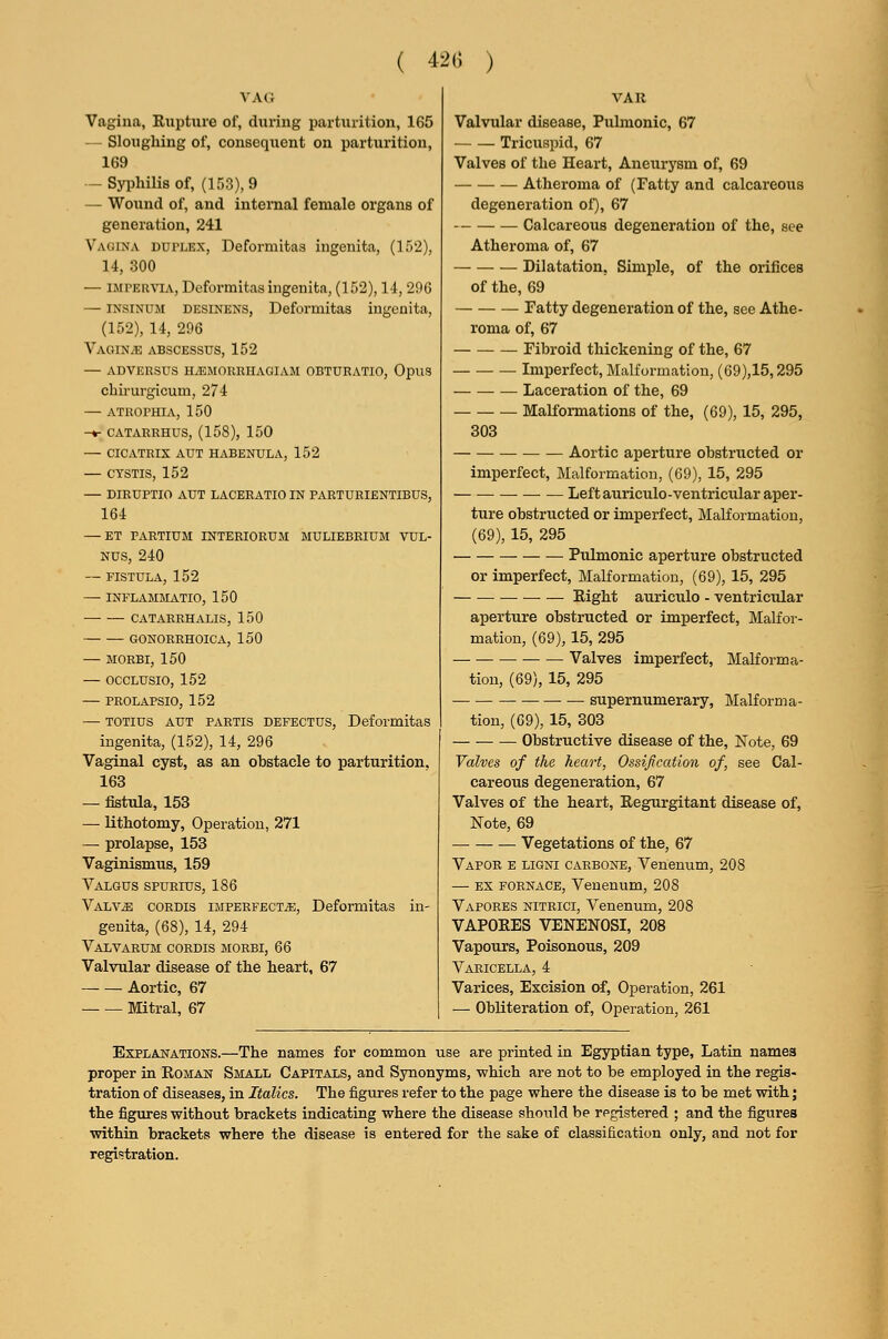 ( 42G ) VAO Vagina, Rupture of, during parturition, 165 — Sloughing of, consequent on parturition, 169 — Syphilis of, (153), 9 — Wound of, and internal female organs of generation, 241 Vagina duplex, Deformitas ingenita, (152), 14, 300 — IMPER'S'LV, Deformitas ingenita, (152), 14, 29G — INSINUM DESiNENS, Deformitas ingenita, (152), 14, 296 Vaginae abscessus, 152 — ADVERSUS HiEMORRHAGIAM OBTURATIO, OpuS chirurgicum, 274 — ATROPHIA, 150 -♦- CATARRHUS, (158), 150 — CICATRIX AUT HABENULA, 152 — CTSTIS, 152 — DIRUPTIO AUT LACERATIO IN PARTURIENTIBUS, 164 — ET FARTIUM INTERIORUM MULIEBRIUM VUL- NUS, 240 — FISTULA, 152 — INFLAMMATIO, 150 CATARRHALIS, 150 GONORRHOICA, 150 — MORBI, 150 — OCCLUSIO, 152 — PROLAPSIO, 152 — TOTius AUT PARTIS DEFECTUS, Deformitas ingenita, (152), 14, 296 Vaginal cyst, as an obstacle to parturition. 163 — fistula, 153 — lithotomy, Operation, 271 — prolapse, 153 Vaginismus, 159 Valgus spurius, 186 Valv^ CORDIS iJiPERFECTiE, Deformitas in- genita, (68), 14, 294 VaLVARUM cordis MORBI, 66 Valvular disease of the heart, 67 Aortic, 67 Mitral, 67 VAU Valvular disease, Pulmonic, 67 Tricuspid, 67 Valves of the Heart, Aneurj'sm of, 69 Atheroma of (Fatty and calcareous degeneration of), 67 Calcareous degeneration of the, see Atheroma of, 67 Dilatation, Simple, of the orifices of the, 69 Fatty degeneration of the, see Athe- roma of, 67 Fibroid thickening of the, 67 Imperfect, Malformation, (69),15,295 Laceration of the, 69 Malformations of the, (69), 15, 295, 303 Aortic aperture obstructed or imperfect, Malformation, (69), 15, 295 Left auriculo-ventricular aper- ture obstructed or imperfect, Malformation, (69), 15, 295 Pulmonic aperture obstructed or imperfect, Malformation, (69), 15, 295 — — Right auriculo - ventricular aperture obstructed or imperfect. Malfor- mation, (69), 15, 295 Valves imperfect, Malforma- tion, (69), 15, 295 supernumerary, Malforma- tion, (69), 15, 303 Obstructive disease of the, Note, 69 Valves of the heart, Ossification of, see Cal- careous degeneration, 67 Valves of the heart, Regurgitant disease of, Note, 69 Vegetations of the, 67 Vapoe e ligni carbone, Venenum, 208 — EX FORNACE, Venenum, 208 Vapores nitrici, Venenum, 208 VAPORES VENENOSI, 208 Vapours, Poisonous, 209 Varicella, 4 Varices, Excision of. Operation, 261 — Obliteration of. Operation, 261 Explanations.—The names for common use are printed in Egyptian type, Latin names proper in Roman Small Capitals, and Synonyms, which are not to be employed in the regis- tration of diseases, in Italics. The figures refer to the page where the disease is to be met with; the figures without brackets indicating where the disease should be registered ; and the figures within brackets where the disease is entered for the sake of classification only, and not for