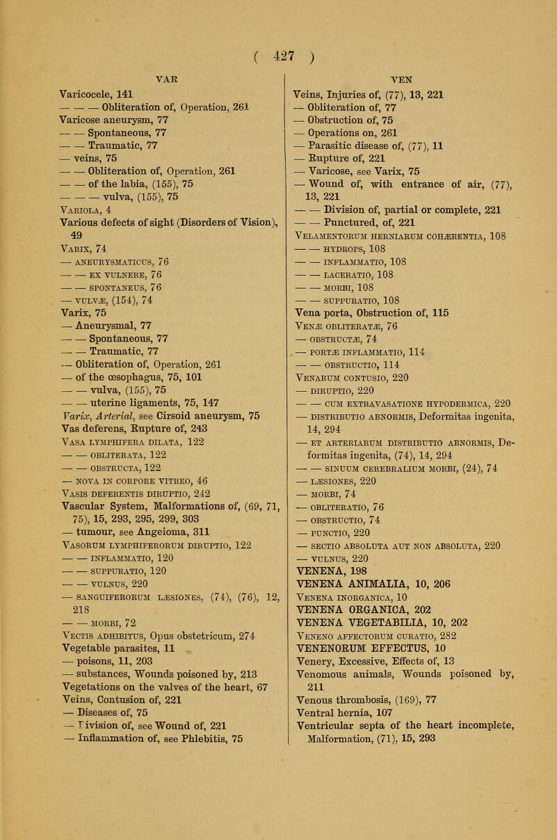 VAK Varicocele, 141 Obliteration of, Operation, 261 Varicose aneurysm, 77 Spontaneous, 77 Traumatic, 77 — veins, 75 — — Obliteration of. Operation, 261 of the labia, (155), 75 vulva, (155), 75 Variola, 4 Various defects of sight (Disorders of Vision), 49 Vaeix, 74 — aneurtsmaticus, 76 ex vulnerb, 76 spontaneus, 76 — vuLV^, (154), 74 Varix, 75 — Aneurysmal, 77 — — Spontaneous, 77 Traumatic, 77 — Obliteration of. Operation, 261 — of the oesophagus, 75, 101 vulva, (155), 75 uterine ligaments, 75, 147 Varix, Arterial, see Cirsoid aneurysm, 75 Vas deferens. Rupture of, 243 VaSA LTMPttlFERA DILATA, 122 obliterata, 122 obstructa, 122 — nova in corpore vitreo, 46 Vasis deferentis diruptio, 242 Vascular System, Malformations of, (69, 71, 75), 15, 293, 295, 299, 303 — tumour, see Angeioma, 311 Vasorum ltmphiferorum diruptio, 122 inflammatio, 120 suppuratio, 120 VULNUS, 220 — SANGtJIFBRORUM L^SIONES, (74), (76), 12, 218 • MORBI, 72 Vectis adhibitus. Opus obstetricum, 274 Vegetable parasites, 11 — poisons, 11, 203 — substances. Wounds poisoned by, 213 Vegetations on the valves of the heart, 67 Veins, Contusion of, 221 — Diseases of, 75 — livision of, see Wound of, 221 — Inflammation of, see Phlebitis, 75 VEN Veins, Injuries of, (77), 13, 221 — Obliteration of, 77 — Obstruction of, 75 — Operations on, 261 — Parasitic disease of, (77), 11 — Rupture of, 221 — Varicose, see Varix, 75 — Wound of, with entrance of air, (77), 13, 221 • Division of, partial or complete, 221 Punctured, of, 221 Velamentorum herniarum coh^rentia, 108 HTDROPS, 108 inflammatio, 108 laceratio, 108 MOEBI, 108 SUPPURATIO, 108 Vena porta, Obstruction of, 115 VENiB OBLITERATE, 76 — obstructs, 74 — porte inflammatio, 114 obstructio, 114 Venaeum contusio, 220 — diruptio, 220 cum extravasatione htpodermica, 220 — DiSTRiBUTio ABNORMis, Deformitas ingenita, 14, 294 — ET AKTERIARUM DISTRIBUTIO ABNORMIS, De- formitas iugenita, (74), 14, 294 SINUUM CEREBRALIUM MORBI, (24), 74 — LESIONES, 220 — MORBI, 74 — OBLITERATIO, 76 — OBSTRUCTIO, 74 — PUNCTIO, 220 — SECTIO ABSOLUTA AUT NON ABSOLUTA, 220 — VULNUS, 220 VENENA, 198 VENENA ANIMALIA, 10, 206 Venena inorganica, 10 VENENA ORGANICA, 202 VENENA VEGETABILIA, 10, 202 Veneno affectorum curatio, 282 VENENORUM EFFECTUS, 10 Venery, Excessive, Effects of, 13 Venomous animals. Wounds poisoned by, 211 Venous thrombosis, (169), 77 Ventral hernia, 107 Ventricular septa of the heart incomplete, Malformation, (71), 15, 293