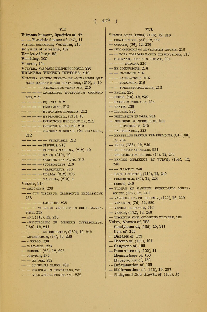 Vitreous humour, Opacities of, 47 Parasitic disease of, (47), 11 ViTRUM CONTUSUM, Venerium, 210 Volvulus of intestine, 107 Vomica of lung, 83 Vomiting, 105 VOMITUS, 104 VULNEEA VASOEUM LYMPHIPEROEUM, 220 VULNEEA VENENO INFECTA, 210 VULNEEA VENENO INFECTA EX ANIMALIBUS QUiE MALE HABENT MOEBI CONTAGIOSI, (210), 4, 10 ANIMALIBUS VENENOSIS, 210 ANIMALIUM MOETUOEUM CORPOEI- BUS, 212 EQUINIA, 212 FAECIMINO, 212 ^ HUMOEIBtrS MOEBIDIS, 212 HYDEOPHOBIA, (210), 10 INJECTIONE HTPODEEMICA, 212 INSECTIS ACULBATIS, 210 MATERIA MINEEALI, sive METALLICA, 212 VEGETABILI, 212 PISCIBUS, 210 ■ PUSTULA MALIGNA, (212), 10 EABIE, (210), 10 — SAGITTIS VENENATIS, 212 SCORPIONIBUS, 210 SERPENTIBUS, 210 URALIA, (212), 206 VACCINIA, (210), 4 VULNUS, 216 — ABDOMINIS, 238 CUM VISCERUM ILL^SORUM PROLAPSIONE 238 L^SORUM, 238 VULNERE VISCERUM IN SEDE MANEN- TiUM, 238 — ANi, (110), 12, 240 — ARTICULORUM IN MEMBRIS INFERIORIBUS, (180), 12, 244 SUPERIORIBUS, (180), 12, 242 — ARTERIAEUM, (74), 12, 220 — A TERGO, 236 — CALVARIiE, 226 — CEREBRI, (22), 12, 226 — CERvrcis, 232 EX GEE, 232 —• — IN SUMMA CAENE, 232 CESOPHAGUM PENETEANS, 232 ' VIAS AEEIAS PENETEANS, 232 VUL VULNUS COLIS (PENIS), (136), 12, 240 — CONJUNCTIVA, (34), 12, 228 — CORNEA, (36), 12, 230 — CUM COEPORtBUS ADVENTITHS INFIXIS, 216 TOTA CORPOEIS PARTIS DISJUNCTIONE, 216 — EPICRANII, OSSE NON NUDATO, 224 NUDATO, 224 — EX CONTUSIONB, 216 INCISIONE, 216 LACERATIONE, 216 PUNCTURA, 216 TORMENTORUM PILIS, 216 — FACIEI, 226 — iRiDis, (40), 12, 230 — LATERUM THORACIS, 234 — LENTIS, 230 — LINGUA, 226 — MEDIASTINI PRIORIS, 234 — MEMBEORUM INFERIORUM, 244 — — SUPEEIORUM, 242 — PALPEBRARUM, 228 — PENETRANS PLEUEA VEL PULMONIS, (84) (86), 12, 234 — PENIS, (136), 12, 240 — PEEFOEANS THOEACIS, 234 — PEEICAEDn ET COEDIS, (70), 12, 234 — PERINEI MULIEBEIS ET VULVA, (164), 12, 240 MASCULI, 240 — RECTI INTESTINI, (110), 12, 240 — SCLBEOTICA, (36), 12, 228 — SCEOTI, 240 — VAGINA ET PARTIUM INTERIORUM MULIE- BEiUM, (152), 12, 240 — VASOEUM LTMPHIFEEOEUM, (122), 12, 220 — VENAEUM, (76), 12, 220 — VENENO INFECTUM, 216 — VESICA, (132), 12, 240 — VISCBEUM SINE ABDOMINIS VULNEEE, 238 Vulva, Abscess of, 155 — Condyloma of, (155), 15, 311 — Cyst of, 155 — Diseases of, 153 — Eczema of, (155), 191 — Gangrene of, 155 — Gonorrhoea of, (155), 11 — Haemorrhage of, 153 — Hypertrophy of, 153 — - Inflammation of, 155 — Malformations of, (155), 15, 297 — Malignant New Growth of, (155), 15