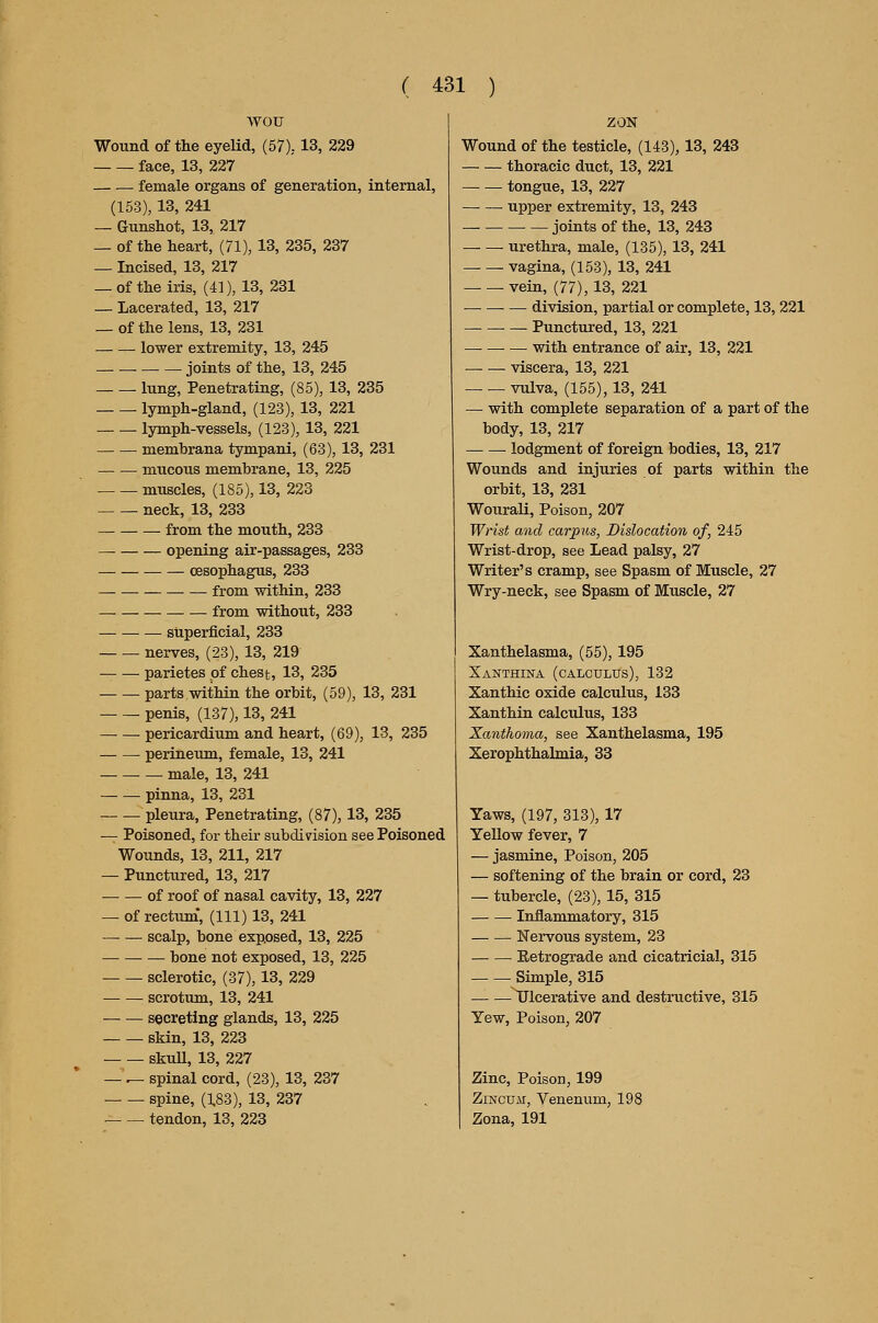 wou Wound of the eyelid, (57),. 13, 229 face, 13, 227 female organs of generation, internal, (153), 13, 241 — Gunshot, 13, 217 — of the heart, (71), 13, 235, 237 — Incised, 13, 217 — of the iris, (41), 13, 231 — Lacerated, 13, 217 _ of the lens, 13, 231 lower extremity, 13, 245 — joints of the, 13, 245 lung, Penetrating, (85), 13, 235 lymph-gland, (123), 13, 221 lymph-vessels, (123), 13, 221 membrana tympani, (63), 13, 231 mucous membrane, 13, 225 muscles, (185), 13, 223 neck, 13, 233 from the mouth, 233 —• opening air-passages, 233 oesophagus, 233 from within, 233 — from without, 233 stiperficial, 233 nerves, (23), 13, 219 parietes of chest, 13, 235 parts within the orbit, (59), 13, 231 penis, (137), 13, 241 pericardium and heart, (69), 13, 235 perineum, female, 13, 241 male, 13, 241 pinna, 13, 231 — — pleura. Penetrating, (87), 13, 235 — Poisoned, for their subdiyision see Poisoned Wounds, 13, 211, 217 — Punctured, 13, 217 of roof of nasal cavity, 13, 227 — of rectum*, (111) 13, 241 scalp, bone exposed, 13, 225 bone not exposed, 13, 225 sclerotic, (37), 13, 229 scrotum, 13, 241 secreting glands, 13, 225 skin, 13, 223 skuU, 13, 227 — ^ spinal cord, (23), 13, 237 spine, (;83), 13, 237 tendon, 13, 223 ZON Wound of the testicle, (143), 13, 243 thoracic duct, 13, 221 tongue, 13, 227 upper extremity, 13, 243 • — joints of the, 13, 243 urethra, male, (135), 13, 241 vagina, (153), 13, 241 vein, (77), 13, 221 — — — division, partial or complete, 13, 221 Punctured, 13, 221 — with entrance of air, 13, 221 viscera, 13, 221 vulva, (155), 13, 241 — with complete separation of a part of the body, 13, 217 — — lodgment of foreign bodies, 13, 217 Wounds and injuries of parts within the orbit, 13, 231 Wourali, Poison, 207 Wrist and carpus, Dislocation of, 245 Wrist-drop, see Lead palsy, 27 Writer's cramp, see Spasm of Muscle, 27 Wry-neck, see Spasm of Muscle, 27 Xanthelasma, (55), 195 Xanthina (calculus), 132 Xanthic oxide calculus, 133 Xanthin calculus, 133 Xanthoma, see Xanthelasma, 195 Xerophthalmia, 33 Yaws, (197, 313), 17 Yellow fever, 7 — jasmine. Poison, 205 — softening of the brain or cord, 23 — tubercle, (23), 15, 315 Inflammatory, 315 Nervous system, 23 Eetrograde and cicatricial, 315 Simple, 315 Ulcerative and destructive, 315 Yew, Poison, 207 Zinc, Poison, 199 ZiNCUM, Venenum, 198 Zona, 191