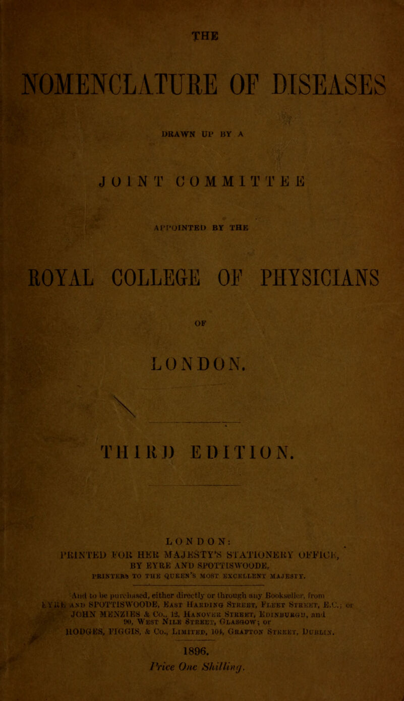 NOMENCLATURE OF DISEASES DRAWN UP liV A JOINT (H)MMl T T E E APPOINTED BY THE ROYAL COLLEGE OF PHYSICIANS OF LUNDON. rn rill 111) EDITION. L 0 N D O N : HUNTED FOR HKlt MAJESTY'S STATIONERY OJb'FJLOK, BY EYRE AND SPOTTISWOODE, PRINTERS TO TUE Ql i S LOST EXCELLENT MAJESTY. And to be purchased, cither directly or through anj I y and SPOTTISWOODB, East Hardikg Street, Fleet Si JOHN MENZIEy A Co., 13, Hanoveb Street, Ediitburgu, and W, West Nile Street, Glasgow-, 1LODGES, FIGGIS, & Co., Limited, ! 1896.