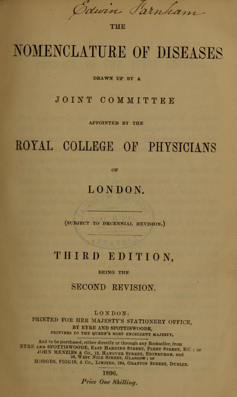 NOMENCLATUffcE OF DISEASES DRAWN UP BY A JOINT COMMITTEE APPOINTED BY THE ROYAL COLLEGE OF PHYSICIANS OF LONDON. (SUBJECT TO DECENNIAL REVISION.) THIRD EDITION, BEING THE SECOND KEVISION. LONDON: PRINTED FOR HER MAJESTY'S STATIONERY OFFICE, BY EYRE AND SPOTTISWOODE, PRINTERS TO THE QUEEN'S MOST EXCELLENT MAJESTY. „„.„„ And t0 be Purchased, either directly or through any Bookseller, from EYRE and SPOTTISWOODE, East Harding Street, Fleet Street E C • or JOHN MEXZIES & Co., 12, Hanover Street, Edinburgh, and ' 90, West Nile Street, Glasgow ; or HODGES, FIGGIS, & Co., Limited, 104, Grafton Street, Dublin. 1896.
