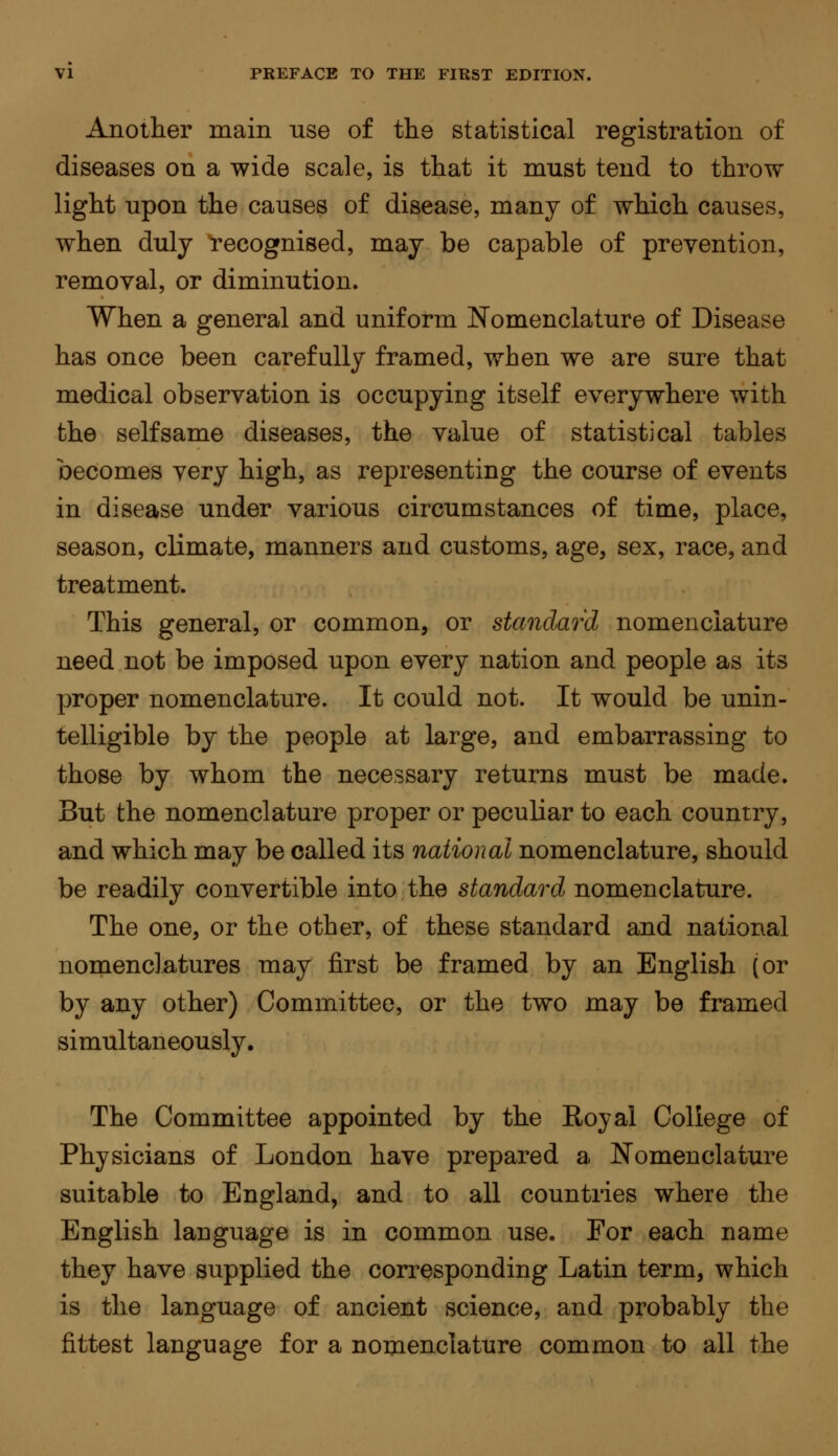 Another main use of the statistical registration of diseases on a wide scale, is that it must tend to throw light upon the causes of disease, many of which causes, when duly recognised, may be capable of prevention, removal, or diminution. When a general and uniform Nomenclature of Disease has once been carefully framed, when we are sure that medical observation is occupying itself everywhere with the selfsame diseases, the value of statistical tables becomes very high, as representing the course of events in disease under various circumstances of time, place, season, climate, manners and customs, age, sex, race, and treatment. This general, or common, or standard nomenclature need not be imposed upon every nation and people as its proper nomenclature. It could not. It would be unin- telligible by the people at large, and embarrassing to those by whom the necessary returns must be made. But the nomenclature proper or peculiar to each country, and which may be called its national nomenclature, should be readily convertible into the standard nomenclature. The one, or the other, of these standard and national nomenclatures may first be framed by an English (or by any other) Committee, or the two may be framed simultaneously. The Committee appointed by the Royal College of Physicians of London have prepared a Nomenclature suitable to England, and to all countries where the English lauguage is in common use. For each name they have supplied the corresponding Latin term, which is the language of ancient science, and probably the fittest language for a nomenclature common to all the