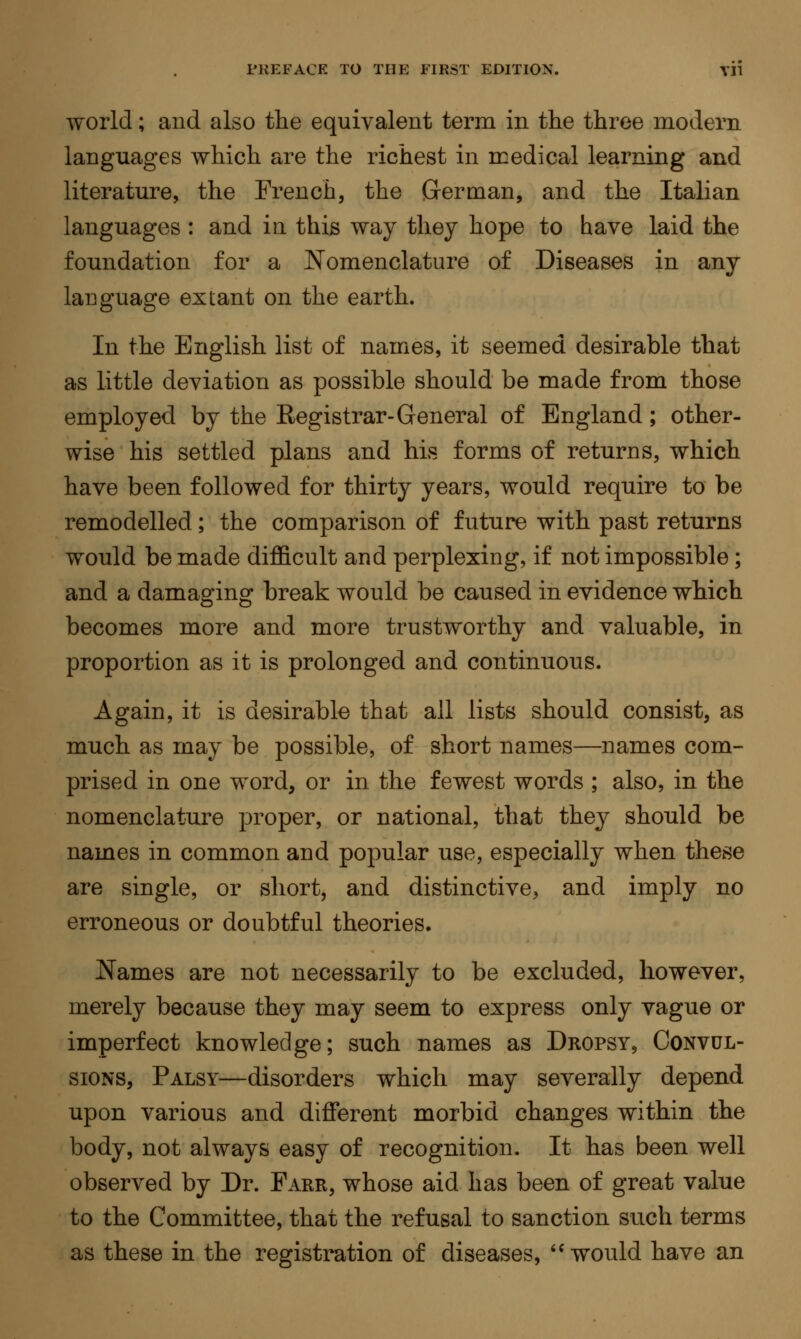 world ; and also the equivalent term in the three modern languages which are the richest in medical learning and literature, the French, the German, and the Italian languages : and in this way they hope to have laid the foundation for a Nomenclature of Diseases in any language extant on the earth. In the English list of names, it seemed desirable that as little deviation as possible should be made from those employed by the Registrar-General of England ; other- wise his settled plans and his forms of returns, which have been followed for thirty years, would require to be remodelled ; the comparison of future with past returns would be made difficult and perplexing, if not impossible ; and a damaging break would be caused in evidence which becomes more and more trustworthy and valuable, in proportion as it is prolonged and continuous. Again, it is desirable that all lists should consist, as much as may be possible, of short names—names com- prised in one word, or in the fewest words ; also, in the nomenclature proper, or national, that they should be names in common and popular use, especially when these are single, or short, and distinctive, and imply no erroneous or doubtful theories. Names are not necessarily to be excluded, however, merely because they may seem to express only vague or imperfect knowledge; such names as Dropsy, Convul- sions, Palsy—disorders which may severally depend upon various and different morbid changes within the body, not always easy of recognition. It has been well observed by Dr. Farr, whose aid has been of great value to the Committee, that the refusal to sanction such terms as these in the registration of diseases,  would have an