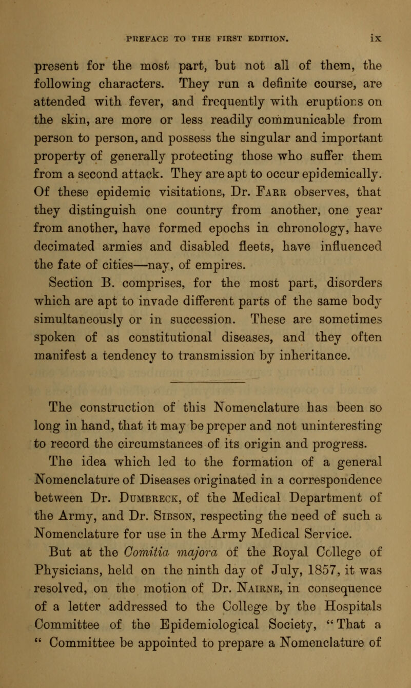 present for the most part, but not all of them, the following characters. They ran a definite course, are attended with fever, and frequently with eruptions on the skin, are more or less readily communicable from person to person, and possess the singular and important property of generally protecting those who suffer them from a second attack. They are apt to occur epidemically. Of these epidemic visitations, Dr. Farr observes, that they distinguish one country from another, one year from another, have formed epochs in chronology, have decimated armies and disabled fleets, have influenced the fate of cities—nay, of empires. Section B. comprises, for the most part, disorders which are apt to invade different parts of the same body simultaneously or in succession. These are sometimes spoken of as constitutional diseases, and they often manifest a tendency to transmission by inheritance. The construction of this Nomenclature has been so long in hand, that it may be proper and not uninteresting to record the circumstances of its origin and progress. The idea which led to the formation of a general Nomenclature of Diseases originated in a correspondence between Dr. Dumbreck, of the Medical Department of the Army, and Dr. Sibson, respecting the need of such a Nomenclature for use in the Army Medical Service. But at the Comitia majora of the Royal College of Physicians, held on the ninth day of July, 1857, it was resolved, on the motion of Dr. Nairne, in consequence of a letter addressed to the College by the Hospitals Committee of the Epidemiological Society,  That a  Committee be appointed to prepare a Nomenclature of