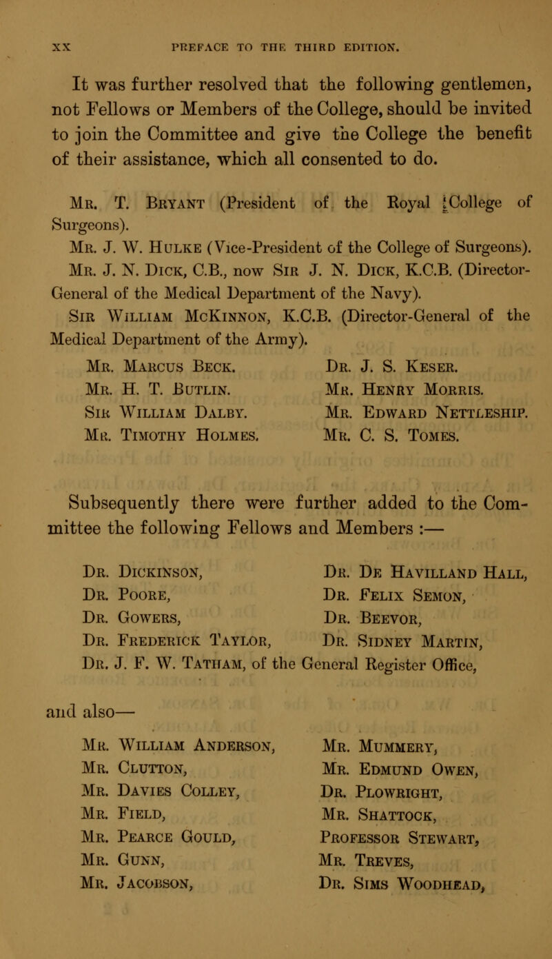It was further resolved that the following gentlemen, not Fellows or Members of the College, should be invited to join the Committee and give the College the benefit of their assistance, which all consented to do. Mr. T. Bryant (President of the Royal jCollege of Surgeons). Mr. J. W. H ulke (Vice-President of the College of Surgeons). Mr. J. N. Dick, C.B., now Sir J. N. Dick, K.C.B. (Director- General of the Medical Department of the Navy). Sir William McKinnon, K.C.B. (Director-General of the Medical Department of the Army). Mr. Marcus Beck. Dr. J. S. Keser. Mr. H. T. Butlin. Mr. Henry Morris. Sir William Dalby. Mr. Edward Nettleship. Mß. Timothy Holmes. Mr. C. S. Tomes. Subsequently there were further added to the Com- mittee the following Fellows and Members :— Dr. Dickinson, Dr. De Havilland Hall, Dr. Poore, Dr. Felix Semon, Dr. Gowers, Dr. Beevor, Dr. Frederick Taylor, Dr. Sidney Martin, Dr. J. F. W. Tatitam, of the General Register Office, and also— Mr. William Anderson, Mr. Mummery, Mr. Clutton, Mr. Edmund Owen, Mr. Davies Colley, Dr. Plowright, Mr. Field, Mr. Shattock, Mr. Pearce Gould, Professor Stewart, Mr. Gunn, Mr. Treves, Mr. Jacobson, Dr. Sims Woodhead,