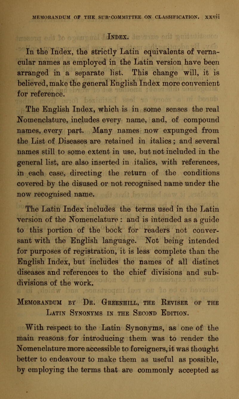 Index. In the Index, the strictly Latin equivalents of verna- cular names as employed in the Latin version have been arranged in a separate list. This change will, it is believed, make the general English Index more convenient for reference. The English Index, which is in some senses the real Nomenclature, includes every name, and, of compound names, every part. Many names now expunged from the List of Diseases are retained in italics ; and several names still to some extent in use, but not included in the general list, are also inserted in italics, with references, in each case, directing the return of the conditions covered by the disused or not recognised name under the now recognised name. The Latin Index includes the terms used in the Latin version of the Nomenclature : and is intended as a guide to this portion of the bock for readers not conver- sant with the English language. Not being intended for purposes of registration, it is less complete than the English Index, but includes the names of all distinct diseases and references to the chief divisions and sub- divisions of the work. Memorandum Br Dr. Greenhill, the Reviser of the Latin Synonyms in the Second Edition. With respect to the Latin Synonyms, as one of the main reasons for introducing them was to render the Nomenclature more accessible to foreigners, it was thought better to endeavour to make them as useful as possible, by employing the terms that are commonly accepted as