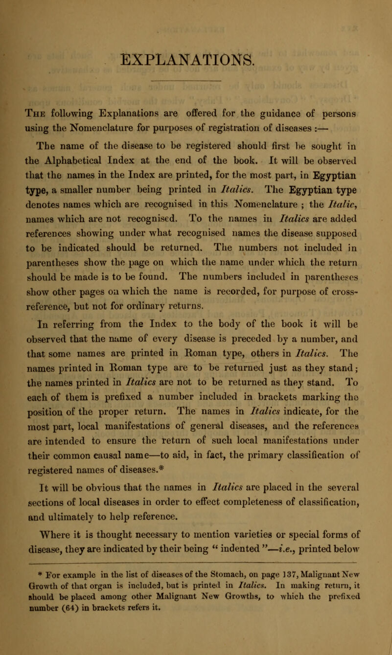 EXPLANATIONS. The following Explanations are offered for the guidance of persons using the Nomenclature for purposes of registration of diseases :— The name of the disease to be registered should first he sought in the Alphabetical Index at the end of the book. It will be observed that the names in the Index are printed, for the most part, in Egyptian type, a smaller number being printed in Italics. The Egyptian type denotes names which are recognised in this Nomenclature ; the Italic, names which are not recognised. To the names in Italics are added references showing under what recognised names the disease supposed to be indicated should be returned. The numbers not included in parentheses show the page on which the name under which the return should be made is to be found. The numbers included in parentheses show other pages on which the name is recorded, for purpose of cross- reference, but not for ordinary returns. In referring from the Index to the body of the book it will be observed that the name of every disease is preceded by a number, and that some names are printed in Koman type, others in Italics. The names printed in Koman type are to be returned just as they stand ; the names printed in Italics are not to be returned as they stand. To each of them is prefixed a number included in brackets marking the position of the proper return. The names in Italics indicate, for the most part, local manifestations of general diseases, and the references are intended to ensure the return of such local manifestations under their common causal name—to aid, in fact, the primary classification of registered names of diseases.* It will be obvious that the names in Italics are placed in the several sections of local diseases in order to effect completeness of classification, and ultimately to help reference. Where it is thought necessary to mention varieties or special forms of disease, they are indicated by their being  indented —i.e., printed below * For example in the list of diseases of the Stomach, on page 137, Malignant New Growth of that organ is included, but is printed in Italics. In making return, it should be placed among other Malignant New Growths, to which the prefixed number (64) in brackets refers it.