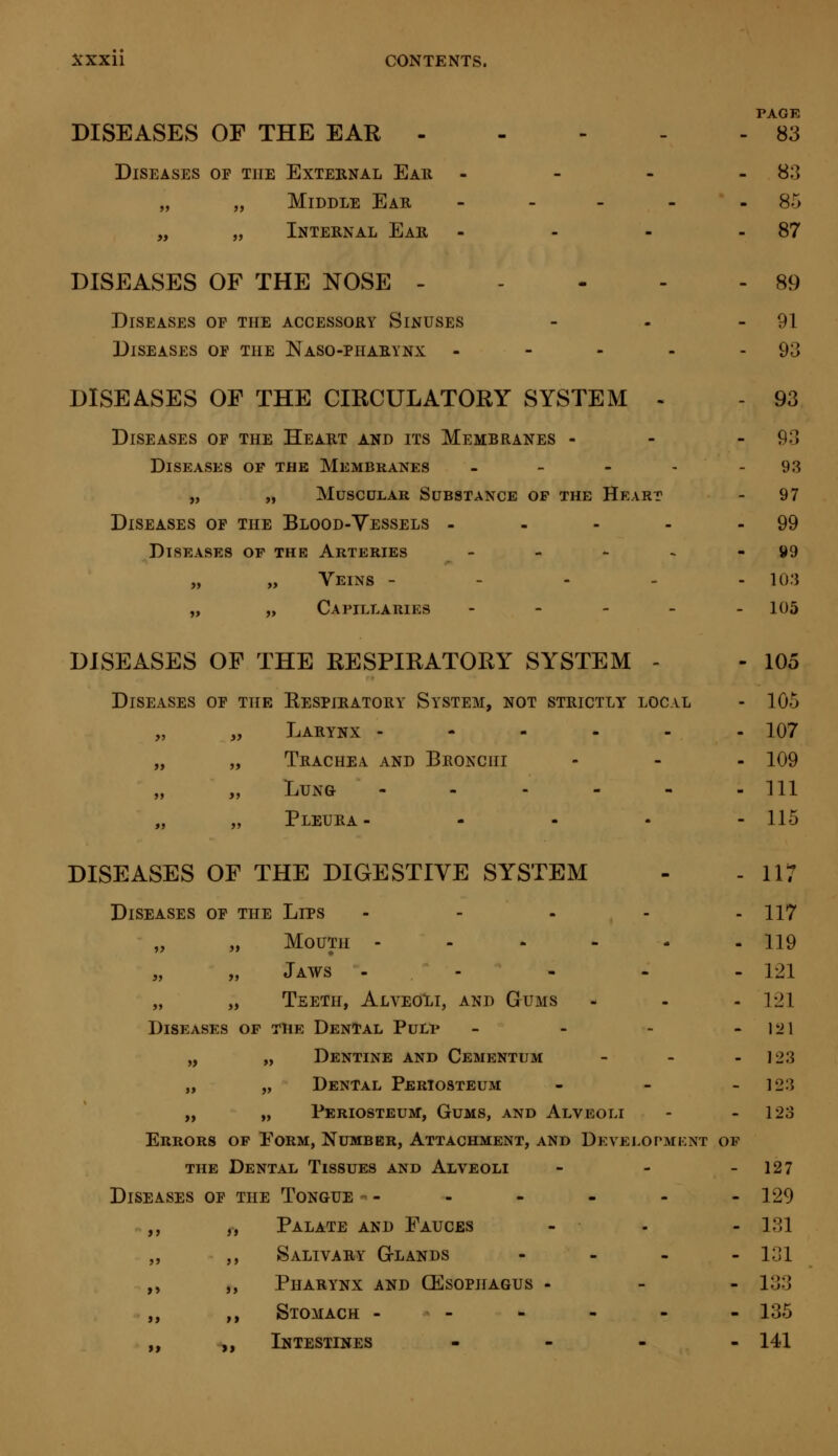 PAGE DISEASES OF THE EAR 83 Diseases of the External Ear - - - 83 „ „ Middle Ear - - - - 85 „ „ Internal Ear - - - 87 DISEASES OF THE NOSE 89 Diseases of the accessory Sinuses - - - 91 Diseases of the Naso-pharynx - - - - 93 DISEASES OF THE CIRCULATORY SYSTEM - - 93 Diseases of the Heart and its Membranes - 93 Diseases op the Membranes - - - - - 93 „ „ Muscular Substance op the Heart - 97 Diseases of the Blood-Vessels - - - - - 99 Diseases of the Arteries - - - - 99 „ „ Veins - - - - 103 „ „ Capillaries - - - - - 105 DISEASES OF THE RESPIRATORY SYSTEM - - 105 Diseases of the Respiratory System, not strictly local - 105 „ „ Larynx ------ 107 „ „ Trachea and Bronchi ... 109 „ „ Lung - - - - - -111 „ „ Pleura- - - • -115 DISEASES OF THE DIGESTIVE SYSTEM - - 117 Diseases of the Lips ..... 117 „ „ Mouth - - - - - - 119 „ „ Jaws - - - - - lit „ „ Teeth, Alveoli, and Gums - - -121 Diseases op the Dental Pulp - - - 121 „ „ Dentine and Cementum - - 123 „ „ Dental Periosteum ... 123 „ „ Periosteum, Gums, and Alveoli - - 123 Errors op Form, Number, Attachment, and Development of the Dental Tissues and Alveoli - - - 127 Diseases of the Tongue -- - - - - -129 ,, Palate and Fauces - - - 1-31 ,, Salivary Glands - 131 ,, Pharynx and (Esophagus - - -133 ,, Stomach ------ 135 ., Intestines ... - 141