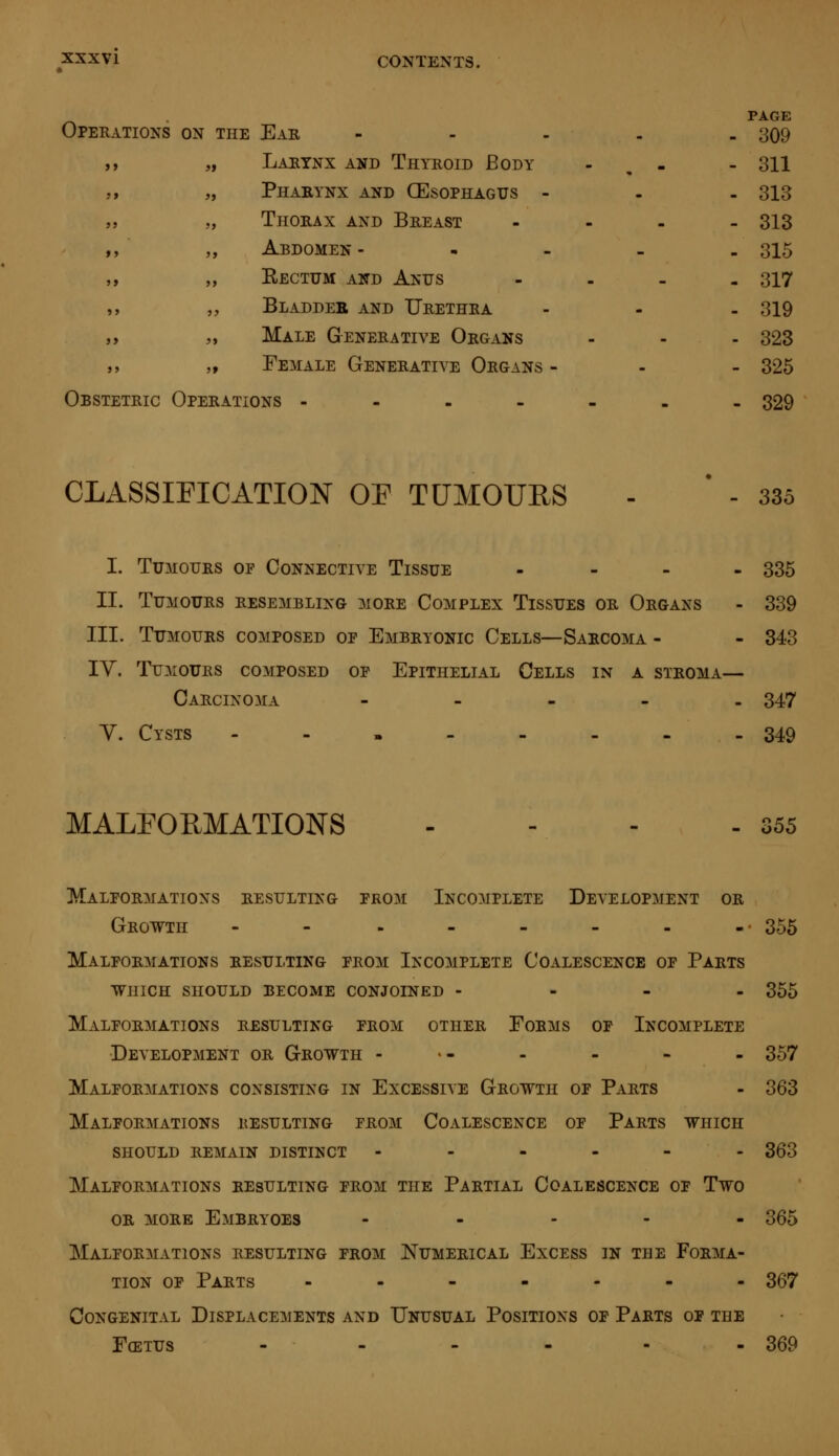 Operations on the Ear „ Larynx and Thyroid Body „ Pharynx and (Esophagus - „ Thorax and Breast ,, Abdomen - ,, Kectum and Anus „ Bladder and Urethra „ Male Generative Organs „ Female Generative Organs Obstetric Operations - PAGE 309 311 313 313 315 317 319 323 325 329 CLASSIFICATION OE TUMOURS 335 I. Tumours of Connective Tissue - 335 II. Tumours resembling more Complex Tissues or Organs - 339 III. Tumours composed of Embryonic Cells—Sarcoma - - 343 IY. Tumours composed of Epithelial Cells in a stroma— Carcinoma - 347 V. Cysts - - . - - - - - 349 MALFORMATIONS - o 55 Malformations resulting from Incomplete Development or Growth - - - - - - - -• 355 Malformations resulting from Incomplete Coalescence of Parts which should become conjoined - 355 Malformations resulting from other Forms of Incomplete Development or Growth - - - - - 357 Malformations consisting in Excessive Growth of Parts - 363 Malformations resulting from Coalescence of Parts which should remain distinct ------ 363 Malformations resulting from the Partial Coalescence of Two or more Embryoes ----- 365 Malformations resulting from Numerical Excess in the Forma- tion of Parts ------- 367 Congenital Displacements and Unusual Positions of Parts of the Fœtus - - - - - - 369