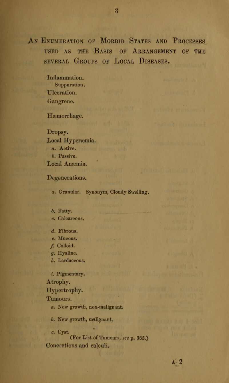 An Enumeration of Morbid States and Processes used as the basis of arrangement of the several Groups of Local Diseases. Inflammation. Suppuration. Ulceration. Gangrene. Haemorrhage. Dropsy. Local Hyperseinia. a. Active. 6. Passive. Local Anaemia. Degenerations. a. Granular. Synonym, Cloudy Swelling. b. Fatty. c. Calcareous. d. Fibrous. e. Mucous. /. Colloid. g. Hyaline. h. Lardaceous. i. Pigmentary. Atrophy. Hypertrophy. Tumours. a. New growth, non-malignant» b. New growth, malignant, c. Cyst. (For List of Tumour?, see p, 335.) Concretions and calculi» A-2