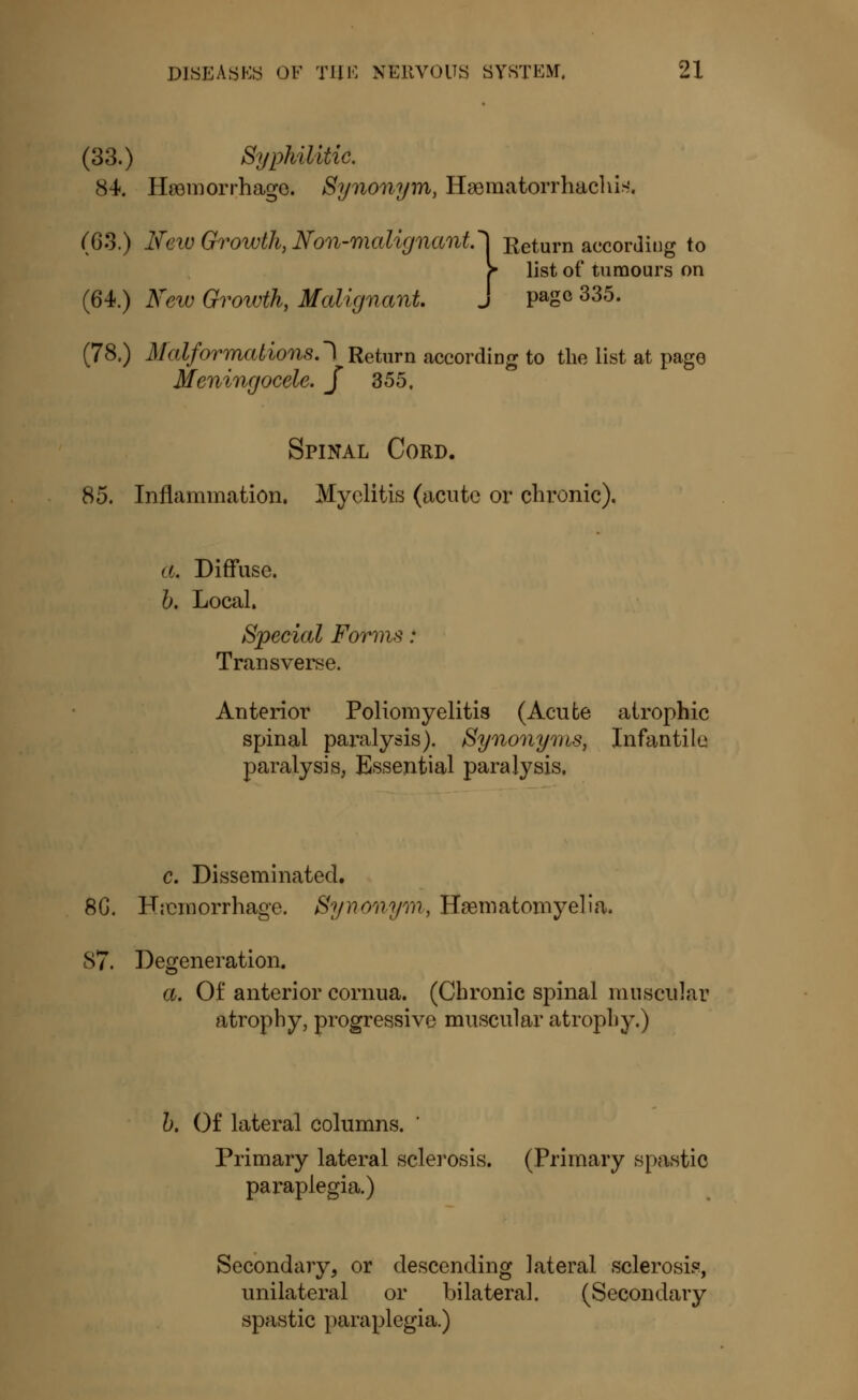 (33.) Syphilitic. cS4. Hemorrhage. Synonym, Haematorrhachis, (63.) New Growth, Non-malignant.'} Return according to f list of tumours on (64.) New Growth, Malignant j page 335. (78.) Malformations.') Return according to the list at page Meningocele. J 355. Spinal Cord. 85. Inflammation. Myelitis (acute or chronic). a. Diffuse. b. Local. Special Forms : Transverse. Anterior Poliomyelitis (Acute atrophic spinal paralysis). Synonyms, Infantile paralysis, Essential paralysis. c. Disseminated. 86. Hemorrhage. Synonym, Haematomyelia. 87. Degeneration. a. Of anterior cornua. (Chronic spinal muscular atrophy, progressive muscular atrophy.) b. Of lateral columns. Primary lateral sclerosis. (Primary spastic paraplegia.) Secondary, or descending lateral sclerosis, unilateral or bilateral. (Secondary spastic paraplegia.)