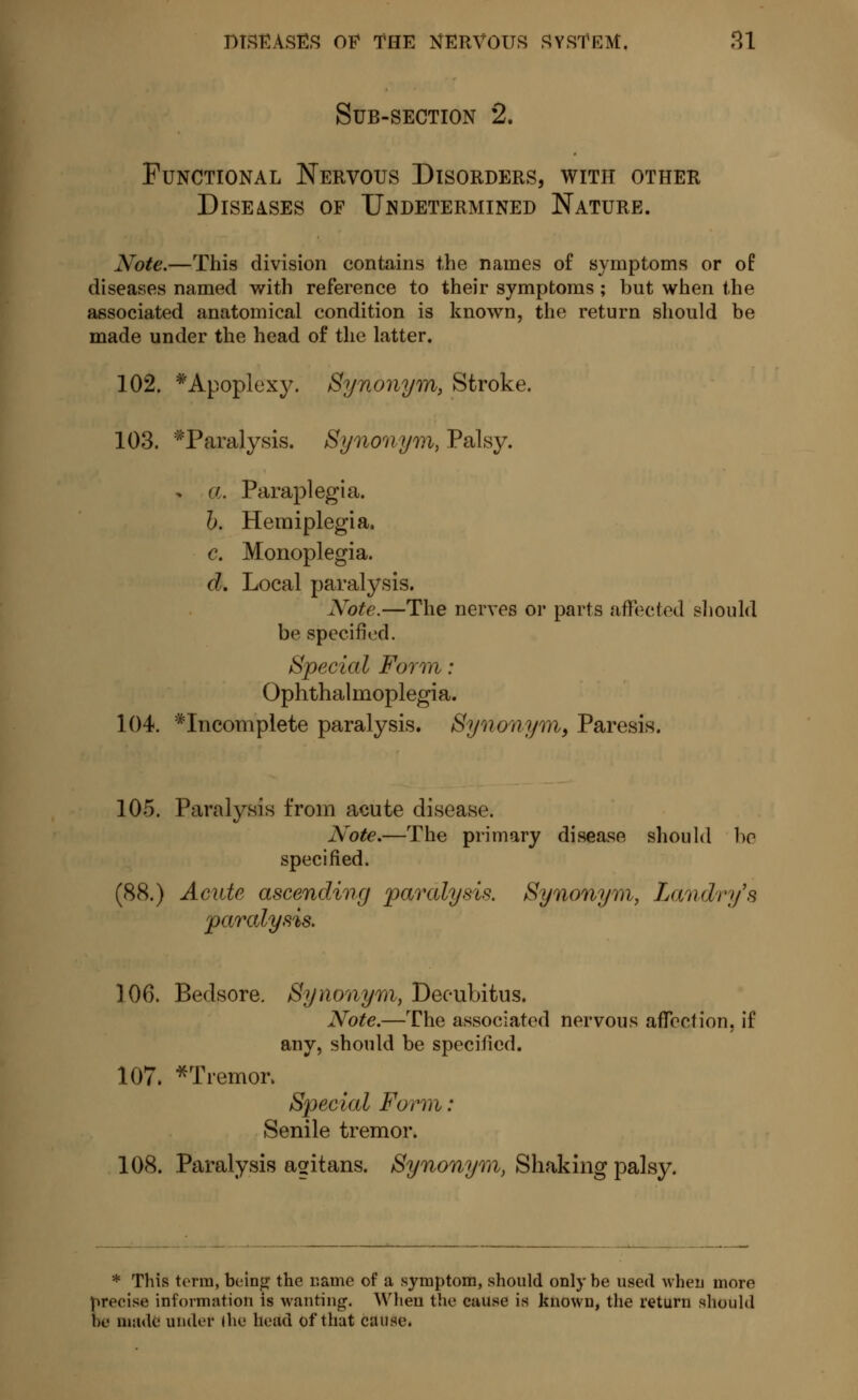 Sub-section 2. Functional Nervous Disorders, with other Diseases of Undetermined Nature. Note.—This division contains the names of symptoms or of diseases named with reference to their symptoms ; but when the associated anatomical condition is known, the return should be made under the head of the latter. 102. * Apoplexy. Synonym, Stroke. 103. ^Paralysis. Synonym, Palsy. » a. Paraplegia. b. Hemiplegia. c. Monoplegia. d. Local paralysis. Xote.—The nerves or parts affected should be specified. Special Form : Ophthalmoplegia. 104. incomplete paralysis. Synonym, Paresis. 105. Paralysis from acute disease. Note.—The primary disease should be specified. (88.) Acute ascending paralysis. Synonym, Landry's paralysis. 106. Bedsore. Synonym, Decubitus. Note.—The associated nervous affection, if any, should be specified. 107. *Tremoi\ Special Form : Senile tremor. 108. Paralysis agitans. Synonym, Shaking palsy. * This terra, being the name of a symptom, should only be used when more precise information is wanting. Wheu the cause is known, the return should be made under (he head ofthat cause.