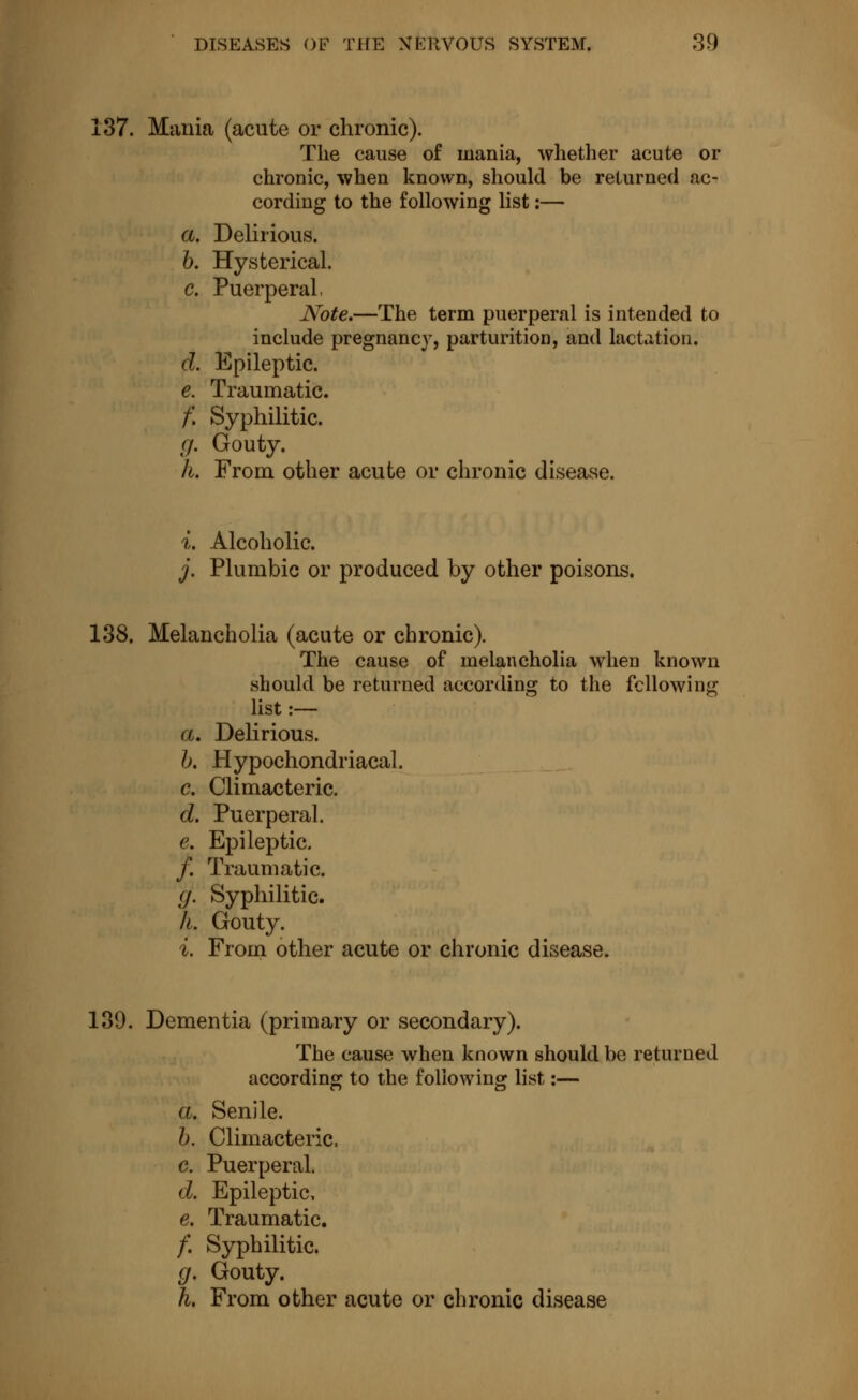 137. Mania (acute or chronic). The cause of mania, whether acute or chronic, when known, should be returned ac- cording to the following list :— a. Delirious. b. Hysterical. c. Puerperal, Note.—The term puerperal is intended to include pregnancy, parturition, and lactation. d. Epileptic. e. Traumatic. f. Syphilitic. g. Gouty. k. From other acute or chronic disease. i. Alcoholic. j. Plumbic or produced by other poisons. 138. Melancholia (acute or chronic). The cause of melancholia when known should be returned according to the following list :— a. Delirious. b. Hypochondriacal. c. Climacteric. d. Puerperal. e. Epileptic. /. Traumatic. g. Syphilitic. h. Gouty. i. From other acute or chronic disease. 139. Dementia (primary or secondary). The cause when known should be returned according to the following list :— a. Senile. b. Climacteric. c. Puerperal. d. Epileptic, e. Traumatic. /. Syphilitic. g. Gouty. h. From other acute or chronic disease