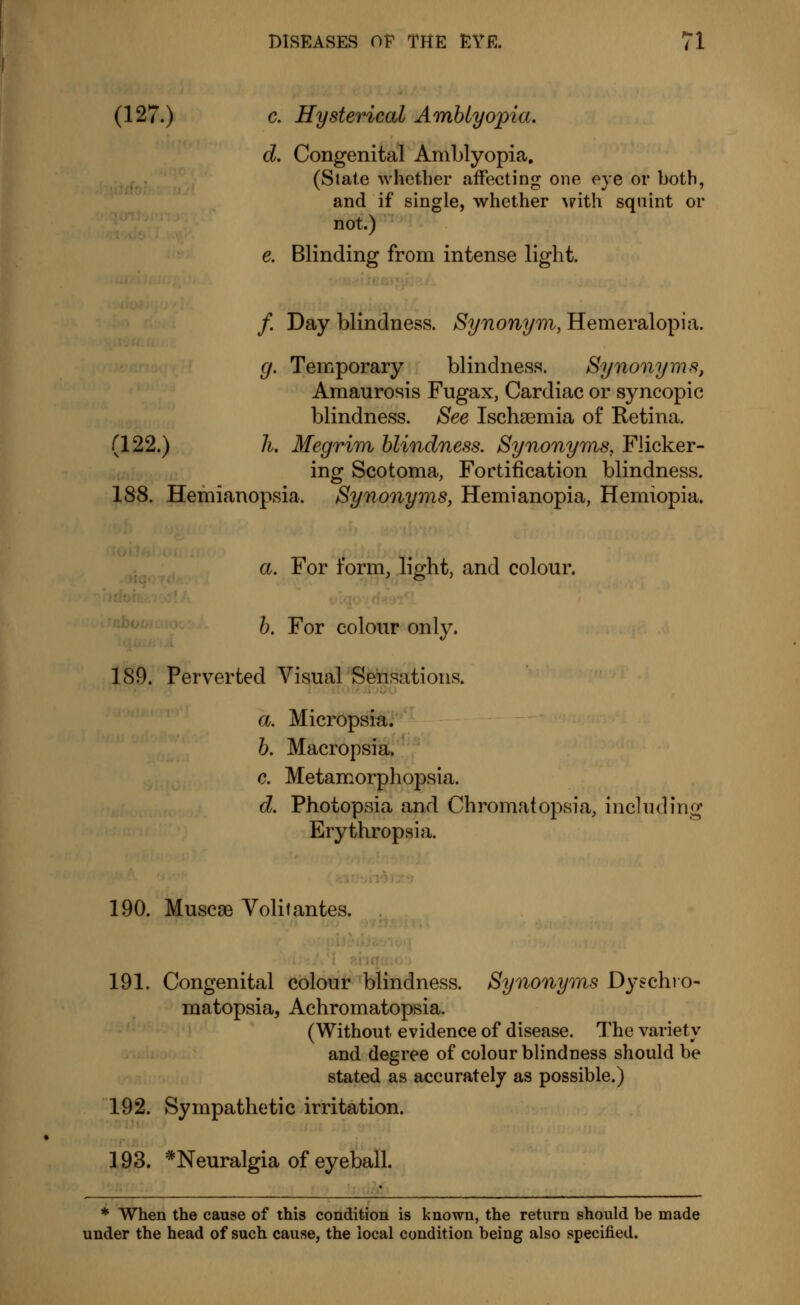(127.) c. Hysterical Amblyopia. d. Congenital Amblyopia. (State whether affecting one eye or both, and if single, whether with squint or not.) e. Blinding from intense light. /. Day blindness. Synonym, Hemeralopia. g. Temporary blindness. Synonyms, Amaurosis Fugax, Cardiac or syncopic blindness. See Ischsemia of Retina. (122.) h. Megrim blindness. Synonyms, Flicker- ing Scotoma, Fortification blindness. 188. Hemianopsia. Synonyms, Hemianopia, Hemiopia. a. For form, light, and colour. b. For colour only. 189. Perverted Visual Sensations. a. Micropsia. b. Macropsia. c. Metamorphopsia. d. Photopsia and Chromatopsia, including Erythropsia. 190. Muscse Voûtantes. 191. Congenital colour blindness. Synonyms Dyschro- matopsia, Achromatopsia. (Without evidence of disease. The variety and degree of colour blindness should be stated as accurately as possible.) 192. Sympathetic irritation. * When the cause of this condition is known, the return should be made or