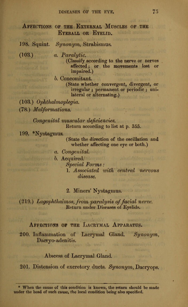 Affections of the External Muscles of the Eyeball or Eyelid. 198. Squint. Synonym) Strabismus. (103.) a. Paralytic. (Classify according to the nerve or nerves affected ; or the movements lost or impaired.) b. Concomitant. (State whether convergent, divergent, or irregular ; permanent or periodic ; uni- lateral or alternating.) (103.) Oph thalmoplegia. (78.) Malformations. Congenital muscular deficiencies. Return according to list at p. 355. 199. * Nystagmus. (State the direction of the oscillation and whether affecting one eye or both.) a. Congenital. b. Acquired. Special Forms : 1. Associated tvith central nervous disease, 2. Miners' Nystagmus. (219.) Lagophthalmos, from paralysis of facial nerve. Return under Diseases of Eyelids. Affections of the Lacrymal Apparatus. 200. Inflammation of Lacrymal Gland. Synonym, Dacryo adenitis. Abscess of Lacrymal Gland. 201. Distension of excretory ducts. Synonym, Dacryops. * When the cause of this condition is known, the return should be made