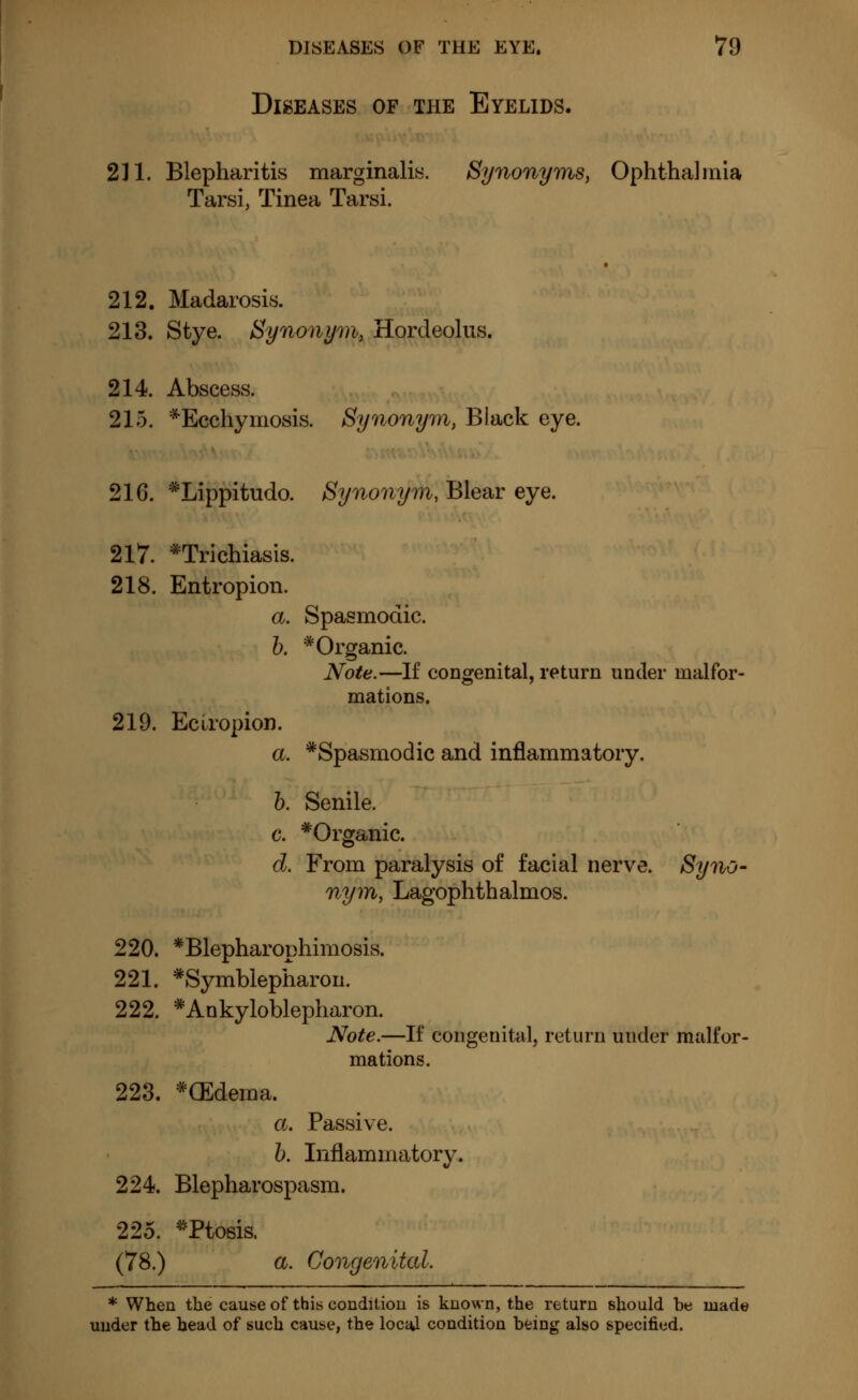 Diseases of the Eyelids. 211. Blepharitis marginalia Synonyms, Ophthalmia Tarsi, Tinea Tarsi. 212. Madarosis. 213. Stye. Synonym, Hordeolus. 214. Abscess. 215. *Ecchymosis. Synonym, Black eye. 216. *Lippitudo. Synonym, Blear eye. 217. trichiasis. 218. Entropion. a. Spasmodic. b. * Organic. Note.—If congenital, return under malfor- mations. 219. Ectropion. a. »Spasmodic and inflammatory. b. Senile. c. »Organic. d. From paralysis of facial nerve. Syno- nym, Lagophthalmos. 220. *Blepharophimosis. 221. »Symblepharon. 222. * Ankyloblepharon. Note.—If congenital, return under malfor- mations. 223. »(Edema. a. Passive. b. Inflammatory. 224. Blepharospasm. 225. »Ptosis. (78.) a. Congenital. * When the cause of this condition is known, the return should be made