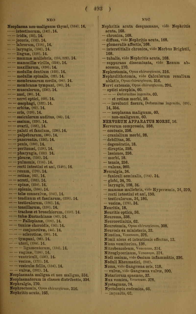 NE«) Neoplasma non-malignum thymi, (16 0,14. intestinorum, (142), 14. iridis, (52), 14. jecoris, (ira), 14. labrorum, (118), 14. laryngis, (106), 14. linguae, (128), 14. mammae miüiebris, (216,222), 14. mammillae virilis, (224), 14. maxillarum, (120), 14. medullae dentinm (122), 14. medullae spinalis, (22), 14. membranarum cordis, (94), 14. membranae tympani, (80), 14. musculorum, (23G), 14. nasi, (90), 14. nervi optici, (60). 14. oesophagi, (132), 14. orbitae, (82), 14. oris, (120), 14. ossiculorum auditus, (86), 14. ossium, (226), 14. ovarii, (188), 14. palati et faucium, (130), 14. palpebrarum, (80), 14. pancreatis, (156), 14. penis, (180), 14. peritonaei, (168), 14. pharyngis, (132) 14. pleurae, (hg), 14. pulmonis, (114), 14. recti intestini et ani, 0 18), 14. renum, (170), 14. retinae, (62), 14. scroti, (182), 14. spinae, (234), 14. splenis, (16()),14. telae connexivae, (212), 14. tendinum et fasciarum, (238), 14. testiculorum, (1S6), 14. tonsillarum, (180), 14. tracheae et bronchiorum, (110), 14. tubae Eustachianae (SO), 14. Fallopianae, (190), 14. tunicae choroidis, (66), 14. —. conjunctivae, (44), 14. scleroticae, (50), 14. tympani, (86), 14. uteri, (19*), 14. ligamenlorum, (134), 14. vaginae, (198), 14. ventriculi, (136), 14. ■ vesicae, (172), 14. vesiculse fellis, (lot), 14. vulvae, (202), 14. Neoplasmata maligna et non maligna, 334. Neoplasmatorum in classes distribntio, 334. Nephralgia, 170. Nephrectomy, Opus chirurgicum, 31C. Nephritis acuta. 168. NYC Nephritis acuta desquamans, vide Nephritis acuta, 168. — chronica, 168. — diffusa, vide Nephritis acuta, 168. — glomerulis affectis, 168. — interstitialis chronica, vide Morbus Brightii, 168. — tubalis, vide Nephritis acuta, 168. — suppurans disseminata, vido Renum ab- scessus, 170. Nephrotomia, Opus chirurgicum, 316. Nephrolithotomia, vide Calculorum renalium ablatio, Opus chirurgicum, 316. Nervi extensio, Opus chirurgicum, 294. — optici atrophia, 60. ±>eforniitas ingenita, 60. et retinae morbi, 58. involucri fissura, Deformitas Ingenita, (60), 14, 354. neoplasma malignum, 60. non-malignum, 60. NERVORUM APPARATUS MORBI, 16. Nervorum compressio, 258. — contusio, 258. — cranialium morbi, 28. — débilitas, 36. — degeneratio, 18. — diruptio, 258. — laesiones, 258. — morbi, 18. — tensio, 258. — vulnus, 260. Neuralgia, 34. — funiculi seminalis, (184), 34. — globi, 34, 70. — laryngis, 108, 34. — mammae muliebris, vide Hyperemia, 34, 220. — recti intestini et ani, 150. — testiculorum, 34,186. — vesicae, (176), 34. Neuritis, 18. Neuritis optica, 58. Neuroma, 338. Neuroretinitis, 62. Neurotomia, Opus chirurgicum, 308. Neurosis ex ministerio, 32. Nicotina, Venenum, 378. Nimii nisus et intcntionis effectus, 12. Nisus vomitorius, 138. Nitrobenzoleum, Venenum, 374. Nitroglycerinum, Venenum, 374. Nodi ossium, vide Ossium inflammatio, 226. Noduli Rheumatici, (212). Noma, vide Gangraena oris, 118. — vulvae, vide Gangraena vulvae, 200. Notariorum spasmus, 32. Nux vomica, Venenum, 378. Nystagmus, 74. Nyctalopia cndeinica, 68. — in^enita, 62.