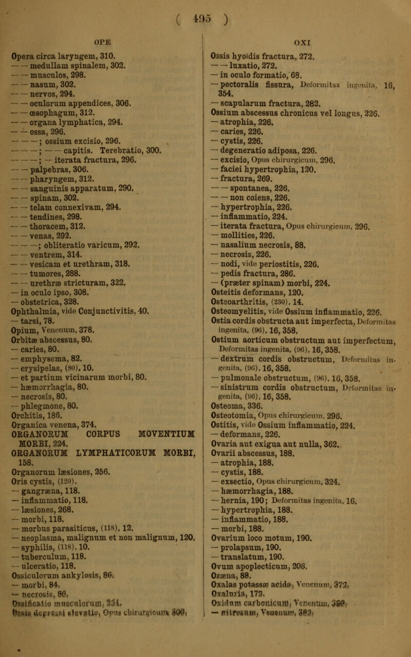 ( i05 ) OPE Opera circa laryngein, 310. medullain spinalem, 302. musculos, 298. nasum, 302. ■ nervös, 294. octilorum appendices, 306. cesophagum, 312. Organa lymphatica, 294. ossa, 296. ; ossium excisio, 296. ; capitis. Terebratio, 300. ; — iterata fractura, 296. palpebras, 306. — — pharyngem, 312. — — sanguinis apparatum, 290. spinam, 302. telam connexivam, 294. — — tendines, 298. ■ thoracem, 312. venas, 292. ; obliteratio varicum, 292. ventrem, 314. vesicam et urethram, 318. tumores, 288. urethrse stricturam, 322. — in oculo ipso, 308. — obstetrica, 328. Ophthalmia, vide Conjunctivitis, 40. — tarsi, 78. Opium, Venenum, 378. Orbitae abscessus, 80. — caries, 80. — emphysema, 82. — erysipelas, (80), 10. — et partium vicinarum morbi, 80. — haemorrhagia, 80. — necrosis, 80. — phlegmone, 80. Orchitis, 186. Organica venena, 374. ORGANORUM CORPUS MOVENTIUM MORBI, 224. ORGANORUM LYMPHATICORUM MORBI, 158. Organorum laesiones, 256. Oris cystis, (120). — gangraena, 118. — inflammatio, 118. — laesiones, 268. — morbi, 118. — morbus parasiticus, (lis), 12. — neoplasma, malignum et non malignum, 120. — syphilis, (118), 10. — tuberculum, 118. — ulceratiO) 118. Ossiculorum ankylosis, 80i — moi'bi, 84. — necrosis, 80s Oiaifleatig mi ilr oxi Ossis hyoïdis fractura, 272. luxatio, 272. — in oculo formatio, 68. — pectoralis fissura, Deformitas ingenita, 16, 354. — scapularum fractura, 282. Ossium abscessus chronicus vel longus, 226. — atrophia, 226. — caries, 226. — cystis, 226. — degeneratio adiposa, 226. — excisio, Opus chirnrgicum, 296. — faciei hypertrophia, 120. — fractura, 269. spontanea, 226. non coiens, 226. — hypertrophia, 226. — inflammatio, 224. — iterata fractura, Opus chirnrgicum, 296. — mollities, 226. — nasalium necrosis, 88. — necrosis, 226. — nodi, vide periostitis, 226. — pedis fractura, 286. — (praeter spinam) morbi, 224. Osteitis deformans, 120. Osteoarthritis, (230), 14. Osteomyelitis, vide Ossium inflammatio, 226. Ostia cordis obstructaaut imperfecta, Deformitas ingenita, (96), 16, 358. Ostium aorticum obstructum aut imperfectum, Deformitas ingenita, (96), 16, 358. — dextrum cordis obstructum, Deformitas in- genita,, (<)<;). 16,358. — pulmonale obstructum, (9(5), 16,358. — sinistrum cordis obstructum, Deforinitas La- genita, (96), 16, 358. Osteoma, 336. Osteotomia, Opus chirurgien m. 296. Ostitis, vide Ossium inflammatio, 224. — deformans, 226. Ovaria aut exigua aut nulla, 362. Ovarii abscessus, 188. — atrophia, 188. — cystis, 188. — exsectio, Opus chirnrgicum, 324. — haemorrhagia, 188. — hernia, 190; Deformitas ingenita, 16. — hypertrophia, 188. — inflammatio, 188. — morbi, 188. Ovarium loco motum, 190. — prolapsum, 190. — translatum, 190. Ovum apoplecticum, 206, Ozaena> 88. Oxalas potassae acid») Vensnuaij 372» n-oimii, 173, Osidum carbonieuffl, Vencnum, 380 — «Hregtti», Vwwnunv-1