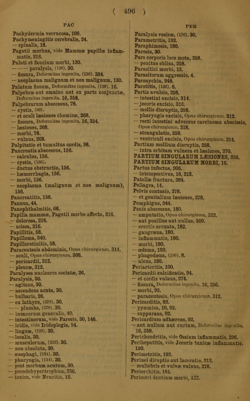 PAC Pachydermia verrucosa, 106. Pachymeningitis cerehralis, 24. — spinalis, 18. Pagetii morbus, vide Mammae papillae inflam- matio, 216. Palati et faucium morhi, 130. paralysis, (130), 30. — fissura, Deformitas ingenita, (130), 354. — neoplasma malignum et non malignum, 130. Palatum fissum, Deformitas ingenita, (130), 16. Palpebrae aut omnino aut ex parte conjunctae, Deformitas ingenita, 16, 358. Palpebrarum abscessus, 78. — cystis, (80). — et oculi lœsiones chemicae, 268. — fissura, Deformitas ingenita, 16, 354. — lsesiones, 268. — morbi, 78. — vulnus, 268. Palpitatio et tumultus cordis, 98. Pancreatis abscessus, 156. — calculus, 156. — cystis, (156). — ductus obstructio, 156. — haemorrhagia, 156. — morbi, 156. — neoplasma (malignum et non malignum), 156. Pancreatitis, 156. Pannus, 44. Panophthalmitis, 68. Papilla mammae, Pagetii morbo affecta, 216. — dolorosa, 216. — scissa, 216. Papillitis, 58. Papilloma, 340. Papilloretinitis, 58. Paracentesis abdominis, Opus chirurgicum, 314. — oculi, Opus chirurgicum, 308. — pericardii, 312. — pleurae, 312. Paralyses nuclearcs sociatac, 26. Paralysis, 30. — agitans, 30. — ascendens acuta, 30. — bulbaris, 26. — exlathyro, (378), 30. plumbo, (370), 30. — insanoruin generalis, 40. — intestinorum, vide Paresis, 30,146. — iridis, vide Iridoplegia, 54. — linguœ, (128), 30. — localis, 30. — musculorum, (233), 30. — non absoluta, 30. — oesophagi, (131), 30. — pharyngis, (131), 30. — post morbum acutum, 30. — pseudohypertrophic», 236. — toxica, vide Neuritis, 18, PER Paralysis vesicae, (170), 30. Parametritis, 192. Paraphimosis, 180. Paresis, 30. Pars corporis loco mota, 258. — penitus oblisa, 258. Parasitici morbi, 12. Parasitorum aggressio, 4. Paronychia, 248. Parotitis, (132), 6. Partis avulsio, 258. — intestini excisio, 314. — jecoris excisio, 316. — mollis disruptio, 258. — pharyngis excisio, Opus chirurgicum, 312. — recti intestini adversus carcinoma abscissio, Opus chirurgicum, 318. — strangulatio, 258. — ventriculi excisio, Opus chirurgicum, 314. Partium mollium disruptio, 258. — intra orbitam vulnera et lœsiones, 270. PARTIUM SINGULARUM LŒSIONES, 256. PARTIUM SINGULARUM MORBI, 16. Partus infectus, 206. — intempestivus, 16, 212. Patellae fractura, 284. Pellagra, 14. Pelvis contusio, 278. — et genitalium lacsioncs, 278. Pemphigus, 244. Penis abscessus, 180. — amputatio, Opus chirurgicum, 322. — aut pusillus aut nullus, 360. — erectio arcuata, 182. — gangraena, 180. — inflammatio, 180. — morbi, 180. — cedenia, 180. — phagedaena, (180), 8. — ulcus, 180. Periarteritis, 100. Pericardii calcificatio, 94. — et cordis vulnus, 274. — fissura^ Deform il as ingenita, 16, 356. — morbi, 92. — paracentesis, Opus chirurgicum, 312. Pericarditis, 92. — pyaemica, 10,92. — suppurans, 92. Pericardium adhœrens, 92. — aut nullum aut curtum, Deformitas ingenita, 16, 358. Perichondritis, vide Ossium inflammatio, 226. Perihepatitis, vide Jecoris tunicae inflammatio. 150. Perimetritis, 192. Perinei diruptio aut laceratio, 212. — muliebris et vulvae vulnus, 278. Periorchitis, 181. Periostei dentium morbi, 122.