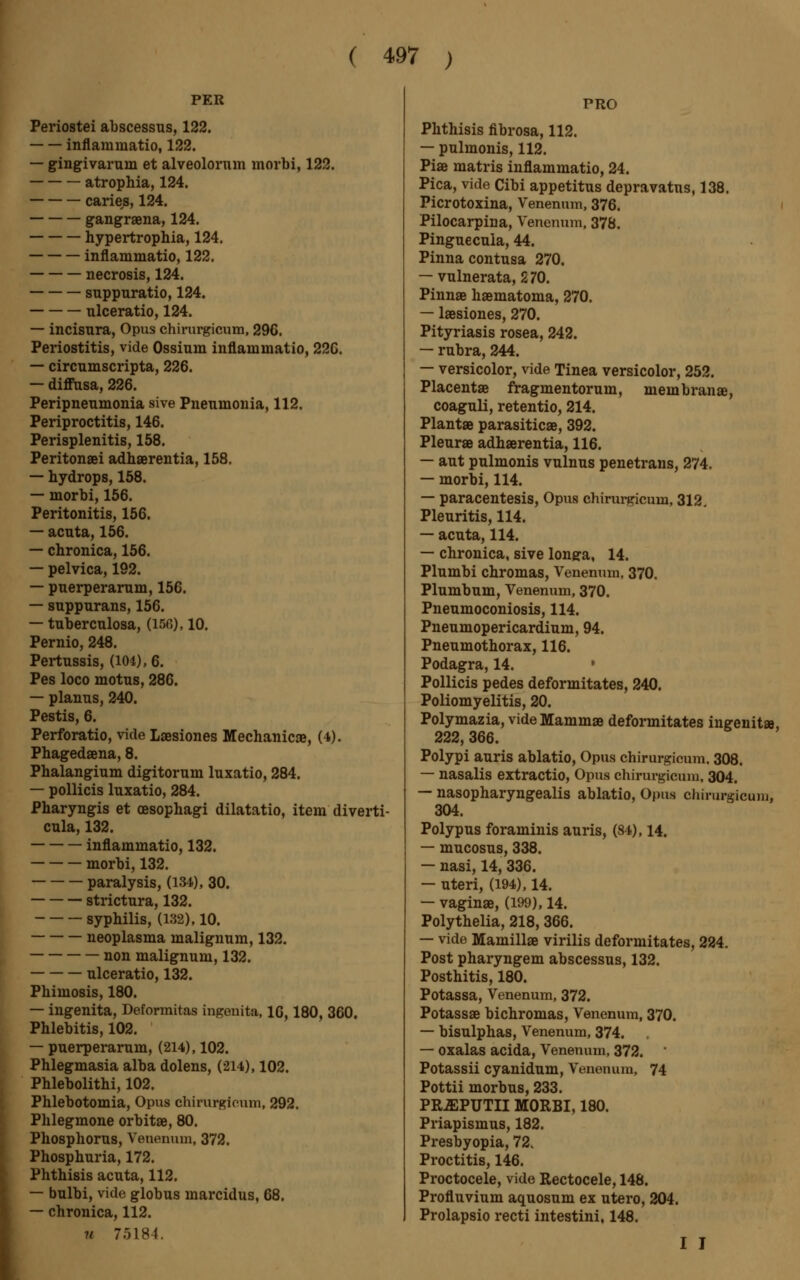 PER Periostei abscessus, 122. inflammatio, 122. — gingivarum et alveolorum morbi, 122. atrophia, 124. caries, 124. gangraena, 124. hypertrophia, 124. inflammatio, 122. necrosis, 124. suppuratio, 124. ulceratio, 124. — incisura, Opus chirurgicum, 29G. Periostitis, vide Ossium inflammatio, 22G. — circumscripta, 226. — diffusa, 226. Peripnenmonia sive Pneumonia, 112. Periproctitis, 146. Perisplenitis, 158. Peritonei adhaerentia, 158. — hydrops, 158. — morbi, 156. Peritonitis, 156. — acuta, 156. — chronica, 156. — pelvica, 192. — puerperarum, 156. — suppurans, 156. — tuberculosa, (150), 10. Pernio, 248. Pertussis, (104), 6. Pes loco motus, 286. — planus, 240. Pestis, 6. Perforatio, vide Laesiones Mechanic», (4). Phagedena, 8. Phalangium digitorum luxatio, 284. — pollicis luxatio, 284. Pharyngis et oesophagi dilatatio, item diverti- cula, 132. inflammatio, 132. morbi, 132. paralysis, (134), 30. strictura, 132. syphilis, (132), 10. neoplasma malignum, 132. non malignum, 132. ulceratio, 132. Phimosis, 180. — ingenita, Deformitas ingenita, 16,180, 360. Phlebitis, 102. — puerperarum, (214), 102. Phlegmasia alba dolens, (214), 102. Phlebolithi, 102. Phlebotomia, Opus chirurgicum, 292. Phlegmone orbitae, 80. Phosphorus, Venenum, 372. Phosphuria, 172. Phthisis acuta, 112. — bulbi, vide globus marcidus, 68. — chronica, 112. u 75184. PRO Phthisis fibrosa, 112. — pulmonis, 112. Piae matris inflammatio, 24. Pica, vide Cibi appetitus depravatus, 138. Picrotoxina, Venenum, 376. Pilocarpina, Venenum, 378. Pinguecula, 44. Pinna contusa 270. — vulnerata, 270. Pinnae haematoma, 270. — laesiones, 270. Pityriasis rosea, 242. — rubra, 244. — versicolor, vide Tinea versicolor, 252. Placentae fragmentorum, membranae, coaguli, retentio, 214. Plant» parasiticae, 392. Pleurae adhaerentia, 116. — aut pulmonis vulnus penetrans, 274. — morbi, 114. — paracentesis, Opus chirurgicum, 312. Pleuritis, 114. — acuta, 114. — chronica, sive longu, 14. Plumbi chromas, Venenum, 370. Plumbum, Venenum, 370. Pneumoconiosis, 114. Pneumopericardium, 94. Pneumothorax, 116. Podagra, 14. ' Pollicis pedes deformitates, 240. Poliomyelitis, 20. Polymazia, vide Mammae deformitates ingenit», 222, 366. Polypi auris ablatio, Opus chirurgicum. 308. — nasalis extractio, Opus chirurgicum, 304. — nasopharyngealis ablatio, Opus chirurgicum, 304. Polypus foraminis auris, (84), 14. — mucosus, 338. — nasi, 14, 336. — uteri, (194), 14. — vaginae, (199), 14. Polythelia, 218, 366. — vide Mamillae virilis deformitates, 224. Post pharyngem abscessus, 132. Posthitis, 180. Potassa, Venenum, 372. Potassae bichromas, Venenum, 370. — bisulphas, Venenum, 374. — oxalas acida, Venenum, 372. Potassii cyanidum, Venenum, 74 Pottii morbus, 233. PEJEPUTII MORBI, 180. Priapismus, 182. Presbyopia, 72. Proctitis, 146. Proctocele, vide Rectocele, 148. Profluvium aquosum ex utero, 204. Prolapsio recti intestini, 148. I J