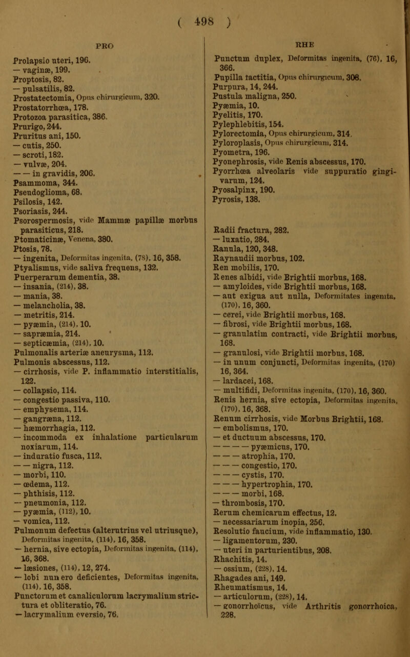 PRO Prolapsio uteri, 19G. — vagiuse, 199. Proptosis, 82. — pulsatilis, 82. Prostatectomia, Opus chirurgicum, 320. Prostatorrhoea, 178. Protozoa parasitica, 386. Prurigo, 244. Pruritus ani, 150. — cutis, 250. — scroti, 182. — vulvae, 204. in gravidis, 206. Psammoma, 344. Pseudoglioma, 68. Psilosis, 142. Psoriasis, 244. Psorospermosis, vide Mammae papillae morbus parasiticus, 218. Ptomaticinae, Venena, 380. Ptosis, 78. — ingenita, Deformitas ingenita. (78), 16, 358. Ptyalismus, vide saliva frequeus, 132. Puerperarum dementia, 38. — insania, (214), 38. — mania, 38. — melancholia, 38. — metritis, 214. — pyaemia, (214), 10. — saprœmia, 214. — septicaemia, (214), 10. Pulmonalis arteriae aneurysma, 112. Pulmonis abscessus, 112. — cirrhosis, vide P. inflammatio interstitialis, 122. — collapsio, 114. — congestio passiva, 110. — emphysema, 114. — gangraena, 112. — haemorrhagia, 112. — incommoda ex inhalatione particularum noxiarum, 114. — induratio fusca, 112. nigra, 112. — morbi, 110. — oedema, 112. — phthisis, 112. — pneumonia, 112. — pyaemia, (112), 10. — vomica, 112. Pulmonum defectus (alterutrius vel utriusque), Deformitas ingenita, (114), 16, 358. — hernia, sive ectopia, Deformitas ingenita, (114), 16, 368. -laesiones, (l 14), 12, 274. — lobi nun ero déficientes, Deformitas ingenita, (114), 16, 358. Punctorum et canaliculorum lacrymalium stric- tura et obliteratio, 76. — lacrymalium eversio, 76, RHE Punctum duplex, Deformitas ingenita, (76), 16, 366. Pupilla tactitia, Opus chirurgicum, 308. Purpura, 14, 244. Pustula maligna, 250. Pyaemia, 10. Pyelitis, 170. Pylephlebitis, 154. Pylorectomia, Opus chirurgicum, 314. Pyloroplasis, Opus chirurgicum, 314. Pyometra, 196. Pyonephrosis, vide Renis abscessus, 170. Pyorrhoea alveolaris vide suppuratio gingi- varum, 124. Pyosalpinx, 190. Pyrosis, 138. Radii fractura, 282. — luxatio, 284. Ranula, 120, 348. Raynaudii morbus, 102. Ren mobilis, 170. Renes albidi, vide Brightii morbus, 168. — amyloides, vide Brightii morbus, 168. — aut exigua aut nulla, Deformitates ingenita, (170), 16, 360. — cerei, vide Brightii morbus, 168. — fibrosi, vide Brightii morbus, 168. — granulatim contract!, vide Brightii morbus, 168. — granulosi, vide Brightii morbus, 168. — in unum conjuncti, Deformitas ingenita, (170) 16, 364. — lardacei, 168. — multifidi, Deformitas ingenita, (170), 16, 360. Renis hernia, sive ectopia, Deformitas ingenita. (170), 16, 368. Renum cirrhosis, vide Morbus Brightii, 168. — embolismus, 170. — et ductuum abscessus, 170. pyaemicus, 170. atrophia, 170. congestio, 170. cystis, 170. hypertrophia, 170. morbi, 168. — thrombosis, 170. Rerum chemicarum effectus, 12. — necessariarum inopia, 256. Resolutio faucium, vide inflammatio, 130. — ligamentorum, 230. — uteri in parturientibus, 208. Rhachitis, 14. — ossium, (228), 14. Rhagades ani, 149. Rheumatismus, 14. — articulorum, (228), 14. — ffonorrho'icus, vide Arthritis gonorrhoica, 228.