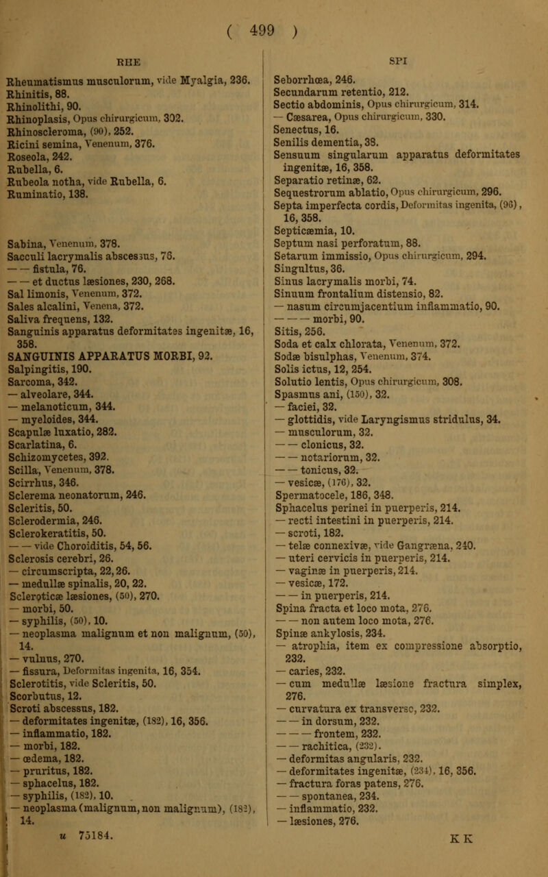 RHE Rheumatismus musculorum, vide Myalgia, 236. Rhinitis, 88. Rhinolithi, 90. Rhinoplasis, Opus chirurgicum, 392. Rhinoscleroma, (90), 252. Ricini semina, Venerium, 376. Roseola, 242. Rubella, 6. Rubeola notha, vide Rubella, 6. Ruminatio, 138. Sabina, Venerium, 378. Sacculi lacrymalis abscessus, 76. fistula, 76. et ductus laesiones, 230, 268. Sal limonis, Venenum, 372. Sales alcalini, Venena, 372. Saliva frequens, 132. Sanguinis apparatus deformitates ingenitae, 16, 358 SANGUINIS APPARATUS MORBI, 92. Salpingitis, 190. Sarcoma, 342. — alveolare, 344. — melanoticum, 344. — myeloides, 344. Scapulae luxatio, 282. Scarlatina, 6. Schizomycetes, 392. Scilla, Venenum, 378. Scirrhus, 346. Sclerema neonatorum, 246. Scleritis, 50. Sclerodermia, 246. Sclerokeratitis, 50. vide Choroiditis, 54, 56. Sclerosis cerebri, 26. — circumscripta, 22,26. — medullœ spinalis, 20, 22. Sclerotic» laesiones, (50), 270. — morbi, 50. — syphilis, (50), 10. — neoplasma malignum et non malignum, (50), 14. — vulnus, 270. — fissura, Deformitas ingenita, 16, 354. Sclerotitis, vide Scleritis, 50. Scorbutus, 12. Scroti abscessus, 182. — deformitates ingenitae, (182), 16, 356. — inflammatio, 182. — morbi, 182. — oedema, 182. — pruritus, 182. — sphacelus, 182. — syphilis, (1S2), 10. — neoplasma (malignum, non malignum), (182), 14. u 75184. SPI Seborrhoea, 246. Secundarum retentio, 212. Sectio abdominis, Opus chirurgicum, 314. — Caesarea, Opus chirurgicum, 330. Senectus, 16. Senilis dementia, 38. Sensuum singularum apparatus deformitates ingenitae, 16, 358. Separatio retinae, 62. Sequestrorum ablatio, Opus chirurgicum, 296. Septa imperfecta cordis, Deformitas ingenita, (9G), 16, 358. Septicaemia, 10. Septum nasi perforatum, 88. Setarum immissio, Opus chirurgicum, 294. Singultus, 36. Sinus lacrymalis morbi, 74. Sinuum frontalium distensio, 82. — nasum circumjacentium inflammatio, 90. morbi, 90. Sitis, 256. Soda et calx chlorata, Venenum, 372. Sodae bisulphas, Venenum, 374. Sous ictus, 12, 254. Solutio lentis, Opus chirurgicum, 308. Spasmus ani, (150), 32. — faciei, 32. — glottidis, vide Laryngismus stridulus, 34. — musculorum, 32. clonicus, 32. notariorum, 32. tonicus, 32. — vesicae, (176), 32. Spermatocele, 186, 348. Sphacelus perinei in puerperis, 214. — recti intestini in puerperis, 214. — scroti, 182. — telae connexivae, vide Gangrrena, 240. — uteri cervicis in puerperis, 214. — vaginae in puerperis, 214. — vesicae, 172. in puerperis, 214. Spina fracta et loco mota, 276. non autem loco mota, 276. Spinae ankylosis. 234. — atrophia, item ex cornpressione absorptio, 232. — caries, 232. — cum medullae laesione fractura simplex, 276. — curvatura ex transverse, 232. in dorsum, 232. frontem, 232. rachitica, (232). — deformitas angularis, 232. — deformitates ingenitae, (231), 16, 356. — fractura foras patens, 276. spontanea, 234. — inflammatio, 232. — laesiones, 276. KK