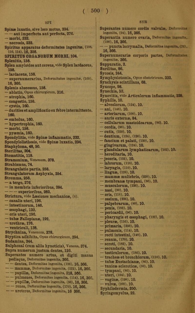 SPI Spinae luxatio, sive loco motus, 234. ant imperfecta ant perfecta, 276. — morbi, 232. — necrosis, 232. Spiritns apparatus deformitates ingenitae, (108, no, 114), 16, 358. SPIRITUS ORGANORUM MORBI, 104. Splenitis, 158. Splen amyloides ant cerens, vide Splen lardacens, 158. — lardacens, 158. — snpernnmerarins, Deformitates ingenitae, (160), 16, 366. Splenis abscessns, 158. — ablatio, Opus chirurgiciim, 316. — atrophia, 160. — congestio, 158. — cystis, 160. — dnrities et amplificatio ex febre intermittente. 160. — embolns, 160. — hypertrophia, 160. — morbi, 158. — pyaemia, 160. Spondylitis, vide Spinae inflammatio, 232. Spondylolisthesis, vide Spinae luxatio, 234. Staphyloma, 48, 50. Sterilitas, 204. Stomatitis, 118. Stramoninm, Venenum, 378. Strabismus, 74. Strangnlatio partis, 258. Strangnlatornm Asphyxia, 254. Stremma, 258. — a tergo, 276. — in membris inferioribns, 284. snperioribns, 282. Strictnra, vide Laesiones mechanicae, (4). — canalis nteri, 196. — intestinornm, 146. — oesophagi, 132. — oris nteri, 196. — tnbae Fallopianae, 192. — nrethrae, 176. — ventricnli, 138. Strychnina, Venenum, 378. Styptica adhibita, Opus chirurgicum, 294. Sndamina, 244. Snlphonal (cnm aliis hynoticis), Venena, 374. Snpra numernm jnstnm dentés, 126. Snperantes numéro artus, et digiti manus pedisque, Deformitas ingenita, 366. dentés, Deformitas ingenita, (126), 16, 366. mammae, Deformitas ingenita, (222), 16, 366. papillae, Deformitas:ingenita, 218, 366. pulmones, Deformitas ingenita, (114), 16, 366. pupillae, Deformitas ingenita, (50), 16, 366. renes, Deformitas ingenita, (170), 16, 366. uretères, Deformitas ingenita, 16 366. SYR Superantes numéro cordis valvulae, Deforroitas ingenita, (94), 16, 366. Snperantia numéro Ovaria, Deformitas ingenita, (190), 16, 366. punctalacrymalia, Deformitas ingenita, (76), 16, 366. Supernumerariae corporis partes, Deformitates ingenitae, 366. Suppuratio, 2. Surditas, 86. Sycosis, 244. Symphysiotomia, Opus obstetricum, 332. Synchysis scintillans, 68. Syncope, 98. Synechia, 52. Synovitis, vide Articulorum inflammatio, 228. Syphilis, 10. — alveolorum, (124), 10. — ani, (148), 10. — arteriarum, (100), 10. — auris externae, 84. — cellularum mastoidearum, (86), 10. — cordis, (96), 10. — cutis, (250), 10. — dentium, (124), (126), 10. — faucium et palati, (130), 10. — gingivarum, (124), 10. — glandnlarum lymphaticarum, (162), 10. — hereditaria, 10. — jecoris, (152), 10. — labrorum, (118), 10. — laryngis, (no), 10. — linguae, (128), 10. — mammae muliebris, (220), 10. — membranae tympani, (86), 10. — musculorum, (236), 10. — nasi, (90), 10. — oris, (118), 10. — ossium, (226), 10. — palpebrarum, (80), 10. — penis, (182). 10. — pericardii, (96), 10. — pharyngis et oesophagi, (132), 10. — pleurae, (H6),10. — primaria, (250), 10. — pulmonis, (ill), 10. — recti intestini, (148), 10. — renum, (170), 10. — scroti, (182), 10. — secundaria, 10. — testiculorum, (186), 10. — tracheae et bronchiornm, (HO), 10. — tnbae Eustachianae, (86), 10. — tunicae sclerotica, (50), 10. — tympani, (86), 10. — uteri, (194), 10. — vaginae, (198), 10. — vulvae, (202), 10. Syphilodermia, 250. Syringomyelus, 22.