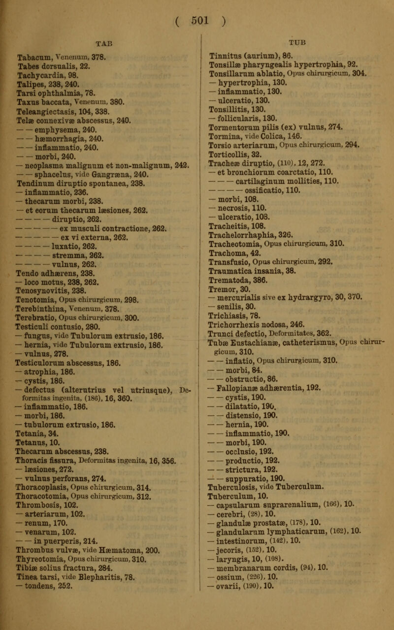 TAB Tabacum, Venenum, 378. Tabes dorsualis, 22. Tachycardia, 98. Talipes, 238, 240. Tarsi ophthalmia, 78. Taxus baccata, Venenum, 380. Teleangiectasis, 104, 338. Telae connexivae abscessus, 240. emphysema, 240. haemorrhagia, 240. inflammatio, 240. morbi, 240. — neoplasma malignum et non-malignum, 242. sphacelus, vide Gangraena, 240. Tendinum diruptio spontanea, 238. — inflammatio, 236. — thecarum morbi, 238. — et eorum thecarum laesiones, 262. diruptio, 262. ex musculi contractione, 262. — ex vi externa, 262. luxatio, 262. ■ stremma, 262. vulnus, 262. Tendo adhaerens, 238. — loco motus, 238, 262. Tenosynovitis, 238. Tenotomia, Opus chirurgicum, 298. Terebinthina, Venenum, 378. Terebratio, Opus chirurgicvun, 300. Testiculi contusio, 280. — fungus, vide Tubulorum extrusio, 186. — hernia, vide Tubulorum extrusio, 186. — vulnus, 278. Testiculorum abscessus, 186. — atrophia, 186. — cystis, 186. — defectus (alterutrius vel utriusque), De- formitas ingenita, (186), 16, 360. — inflammatio, 186. — morbi, 186. — tubulorum extrusio, 186. Tetania, 34. Tetanus, 10. Thecarum abscessus, 238. Thoracis fissura, Deformitas ingenita, 16, 356. — laesiones, 272. — vulnus perforans, 274. Thoracoplasis, Opus chirurgicum, 314. Thoracotomia, Opus chirurgicum, 312. Thrombosis, 102. — arteriarum, 102. — renum, 170. — venarum, 102. in puerperis, 214. Thrombus vulvae, vide Haematoma, 200. Thyreotomia, Opus chirurgicum, 310. Tibiae solius fractura, 284. Tinea tarsi, vide Blepharitis, 78. — tondens, 252. TUB Tinnitus (aurium), 86. Tonsillae pharyngealis hypertrophia, 92. Tonsillarum ablatio, Opus chirurgicum, 304. — hypertrophia, 130. — inflammatio, 130. — ulceratio, 130. Tonsillitis, 130. — follicularis, 130. Tormentorum pilis (ex) vulnus, 274. Tormina, vide Colica, 146. Torsio arteriarum, Opus chirurgicum, 294. Torticollis, 32. Tracheae diruptio, (HO), 12, 272. — et bronchiorum coarctatio, 110. cartilaginum mollities, 110. ossificatio, 110. — morbi, 108. — necrosis, 110. — ulceratio, 108. Tracheitis, 108. Trachelorrhaphia, 326. Tracheotomia, Opus chirurgicum, 310. Trachoma, 42. Transfusio, Opus chirurgicum, 292. Traumatica insania, 38. Trematoda, 386. Tremor, 30. — mercurialis sive ex hydrargyro, 30, 370. — senilis, 30. Trichiasis, 78. Trichorrhexis nodosa, 246. Trunci defectio, Deformitates, 362. Tubae Eustachianae, catheterismus, Opus chirur- gicum, 310. inflatio, Opus chirurgicum, 310. morbi, 84. obstructio, 86. — Fallopianae adhaerentia, 192. cystis, 190. dilatatio, 190. distensio, 190. hernia, 190. inflammatio, 190. morbi, 190. occlusio, 192. productio, 192. strictura, 192. suppuratio, 190. Tuberculosis, vide Tuberculum. Tuberculum, 10. — capsularum suprarenalium, (166), 10. — cerebri, (28), 10. — glandulae prostatae, (178), 10. — glandularum lymphaticarum, (162), 10. — intestinorum, (142), 10. — jecoris, (152), 10. — laryngis, 10, (108). — membranarum cordis, (91), 10. — ossium, (226), 10. — ovarii, (190), 10.