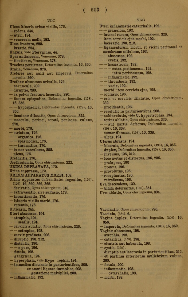 ULC Ulcus itineris urinae virilis, 176. — rodens, 346. — uteri, 194. — venereum molle, 182. Ulnae fractura, 282. — luxatio, 284. Unguis, vide Pterygium, 44. Upas antiancum, Venenum, 378. — tieuticum, Venenum, 378. Urachus persistens, Defornuitas ingenita, 16, 360. Uralia, Venonum, 376. Uretères aut nulli aut impervii, Deformitas ingenita, 360. Urethras abscessus urinalis, 176. — caruncula, 202. — diruptio, 280. — ex pelvis fractura laceratio, 280. — fissura epispadica, Deformitas ingenita, (178), 16, 356. hypospadica, Deformitas ingenita, (178), 16, 356. — fcemineae dilatatio, Opus chirurgicum, 322. — masculae, perinei, scroti, penisque vulnus, 278. — morbi, 176. — strictura, 176. organica, 176. spasmodica, 176. traumatica, 176. — tumor vasculosus, 202. — ulcus, 176. Urethritis, 176. Urethrotomia, Opus chirurgicum, 323. URINA DEPRAVATA, 170. Urina suppressa, 172. URINiE APPARATUS MORBI, 168. Urinae apparatus deformitates ingenitae, (170), (176), 16, 360, 366, 368. — derivatio, Opus chirurgicum, 318. — extravasatio, sive suffusio, 178. — incontinentia, 176. — itineris virilis morbi, 176. — retentio, 176. Urticaria, 244. Uteri abscessus, 194. — atrophia, 194. senilis, 194. — cervicis ablatio, Opus chirurgicum, 326. ectropion, 198. — cervix producta, 206. — diruptio, 198, 212. — distentio, 196. e pure, 196. — fistula, 198. — gangraena, 194. — hyperplasia, vide Hype rophia, 194. — immodica distensio in parturientibus, 208. ex amnii liquore immodico, 208. gestatione multiplici, 208. — inflammatio, 192. VAG Uteri inflammatio catarrhalis, 192. granulosa, 192. — interni rasura, Opus chirurgicum, 326. — item cervicis ejus morbi, 192. — laceratio, 198, 212. — ligamentorum morbi, et vicini peritonœi et membranae cellulosae, 192. abscessus, 192. cystis, 192. hematocele, 192. extra peritonaeum, 192. ■ — intra peritonaeum, 192. inflammatio, 192. thrombosis, 192. varix, 192. — morbi, item cervicis ejus, 192. — occlusio, 196. — oris et cervicis dilatatio, Opus obstetricum, 332. — procidentia, 196. — resolutio in parturientibus, 208. — subinvolutio, vide U. hypertrophia, 194. — totius ablatio, Opus chirurgicum, 326. aut partis defectus, Deformitas ingenita, (198), 16, 362. — tumor fibrosus, (194), 16, 338. — ulcus, 194. Uterus abrasus, 194. — bicornis, Deformitas ingenita, (198), 16, 356. — duplex, Deformitas ingenita, (138), 16, 356. — inversus, 196, 212. — loco motus et distortus, 196, 206. — prolapsus, 196 — promis, 196. — provolutus, 196. — resupinatus, 196. — retroflexus, 196. Uva descendens, 130. — bifida deformitas, (130), 354. Uvae ablatio, Opus chirurgicum, 304. Vaccinatio, Opus chirurgicum, 296. Vaccinia, (384), 6. Vagina duplex, Deformitas ingenita, (200), 16, 356. — impervia, Deformitas ingenita, (200), 16, 362. Vaginae abscessus, 198. — atrophia, 198. — catarrhus, (158), 198. — cicatrix aut habenula, 198. — cystis, (198). — diruptio aut laceratio in parturientibus, 212. — et partium interiorum muliebrium vulnus, 280. — fistula, 200. — inflammatio, 198. catarrhalis, 198. — morbi, 198.