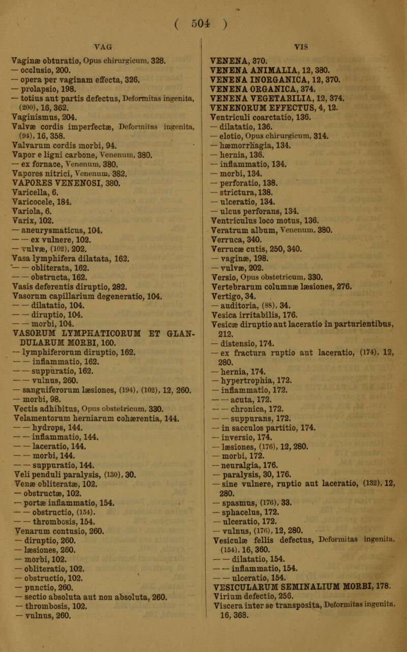 VAG Vaginae obturatio, Opus chirurgicum, 328. — occlusio, 200. — opera per vaginam effecta, 326. — prolapsio, 198. — totius aut partis defectus, Deformitas ingenita, (200), 16, 362. Vaginismus, 204. Valvae cordis imperfectae, Deformitas ingenita, (91), 16, 358. Valvarum cordis morbi, 94. Vapor e ligni carbone, Venerium, 380. — ex fornace, Venenum, 380. Vapores nitrici, Venenum, 382. VAP0RES VENENOSI, 380. Varicella, 6. Varicocele, 184. Variola, 6. Varix, 102. — aneurysmaticus, 104. ex vulnere, 102. — vulvae, (102), 202. Vasa lymphifera dilatata, 162.  obliterata, 162. obstructa, 162. Vasis deferentis diruptio, 282. Vasorum capillarium degeneratio, 104. dilatatio, 104. diruptio, 104. morbi, 104. VASORUM LYMPEATICORUM ET GLAN- DULARUM MORBI, 160. — lympbiferorum diruptio, 162. inflammatio, 162. suppuratio, 162. vulnus, 260. — sanguiferorum laesiones, (194), (102), 12, 260. — morbi, 98. Vectis adbibitus, Opus obstetricum, 330. Velamentorum herniarum cohaerentia, 144. hydrops, 144. inflammatio, 144. laceratio, 144. ■ morbi, 144. suppuratio, 144. Veli penduli paralysis, (130), 30. Venae obliteratae, 102. — obstruct», 102. — portae inflammatio, 154. obstructio, (184). thrombosis, 154. Venarum contusio, 260. — diruptio, 260. — laesiones, 260. — morbi, 102. — obliteratio, 102. — obstructio, 102. — punctio, 260. — sectio absoluta aut non absoluta, 260. — thrombosis, 102. — vulnus, 260. VIS VENENA, 370. VENENA ANIMALIA, 12, 380. VENENA INORGANICA, 12, 370. VENENA ORGANICA, 374. VENENA VEGETABILIA, 12, 374. VENENORUM EFFECTUS, 4,12. Ventriculi coarctatio, 136. — dilatatio, 136. — elotio, Opus chirurgicum, 314. — haemorrhagia, 134. — hernia, 136. — inflammatio, 134. — morbi, 134. — perforatio, 138. — strictura, 138. — ulceratio, 134. — ulcus perforans, 134. Ventriculus loco motus, 136. Veratrum album, Venenum, 380. Verruca, 340. Verruca cutis, 250, 340. — vaginae, 198. — vulvae, 202. Versio, Opus obstetricum, 330. Vertebrarum columnae laesiones, 276. Vertigo, 34. — auditoria, (8S),34. Vesica irritabilis, 176. Vesicae diruptio aut laceratio in parturientibus, 212. — distensio, 174. — ex fractura ruptio aut laceratio, (174), 12, 280. — hernia, 174. — hypertrophia, 172. — inflammatio, 172. acuta, 172. chronica, 172. suppurans, 172. — in sacculos partitio, 174. — inversio, 174. -laesiones, (176), 12,280. — morbi, 172. — neuralgia, 176. — paralysis, 30,176. — sine vulnere, ruptio aut laceratio, (132), 12, 280. — spasmus, (176), 33. — sphacelus, 172. — ulceratio, 172. -vulnus, (176), 12, 280. Vesiculae fellis defectus, Deformitas ingenita. (154), 16, 360. dilatatio, 154. inflammatio, 154. TilpPT&tiio 154 VESICULARUM SEMINALIUM MORBI, 178. Virium defectio, 256. Viscera inter se transposita, Deformitas ingenita, 16, 368.