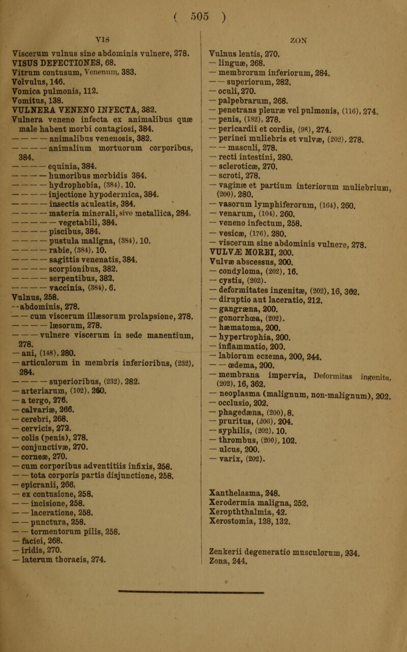 vis Viscerum vulnus sine abdominis vulnere, 278. VISUS DEFECTIONES, 68. Vitrnm contusum, Venerium, 383. Volvulus, 146. Vomica pulmonis, 112. Vomitus, 138. VULNERA VENENO INFECTA, 382. Vulnera veneno infecta ex animalibus quae male habent morbi contagiosi, 384. animalibus venenosis, 382. animalium mortuorum corporibus, 384. equinia, 384. humoribus morbidis 384. hydrophobia, (381), 10. injectione hypodermica, 384. insectis aculeatis, 384. materia minerali, sive metallica, 284. vegetabili, 384. piscibus, 384. pustula maligna, (384), 10. rabie, (384), 10. sagittis venenatis, 384. scorpionibus, 382. serpentibus, 382. vaccinia, (384), 6. Vulnus, 258. — - abdominis, 278. cum viscerum illaesorum prolapsione, 278. laesorum, 278. vulnere viscerum in sede manentium, 278. — ani, (148), 280. — articulorum in membris inferioribus, (232), 284. superioribus, (232), 282. — arteriarum, (102), 260. — a tergo, 276. — calvariae, 266. — cerebri, 268. — cervicis, 272. — colis (penis), 278. — conjunctivae, 270. — corneas, 270. — cum corporibus adventitiis infixis, 256. tota corporis partis disjunctione, 258. — epicranii, 266, — ex contusione, 258. incisione, 258. laceratione, 258. punctura, 258. tormentorum puis, 258. — faciei, 268. — iridis, 270. — laterum thoracis, 274. ZON Vulnus lentis, 270. — linguae, 268. — membrorum inferiorum, 284. superiorum, 282. — oculi, 270. — palpebrarum, 268. — penetrans pleurae vel pulmonis, (116), 274. — penis, (182), 278. — pericardii et cordis, (98), 274. — perinei muliebris et vulvae, (202), 278. masculi, 278. — recti intestini, 280. — sclerotica, 270. — scroti, 278. — vaginae et partium interiorum muliebrium, (200), 280. — vasorum lymphiferorum, (lGi), 260. — venarum, (104), 260. — veneno infectum, 258. — vesicae, (176), 280. — viscerum sine abdominis vulnere, 278 VULV.E MORBI, 200. Vulvae abscessus, 200. — condyloma, (202), 16. — cystis, (202). — deformitates ingenitae, (202), 16, 362. — diruptio aut laceratio, 212. — gangraena, 200. — gonorrhoea, (202). — hœmatoma, 200. — hypertrophia, 200. — inflammatio, 200. — labiorum eczema, 200, 244. oedema, 200. — membrana impervia, Deformitas ingenita (202), 16, 362. — neoplasma (malignum, non-malignum), 202. — occlusio, 202. — phagedena, (200),8. — pruritus, (20(3), 204. — syphilis, (202), 10. — thrombus, (200), 102. — ulcus, 200. — varix, (202). Xanthelasma, 248. Xerodermia maligna, 252. Xerophthalmia, 42. Xerostomia, 128,132. Zenkerii degeneratio musculorum, 234. Zona, 244.