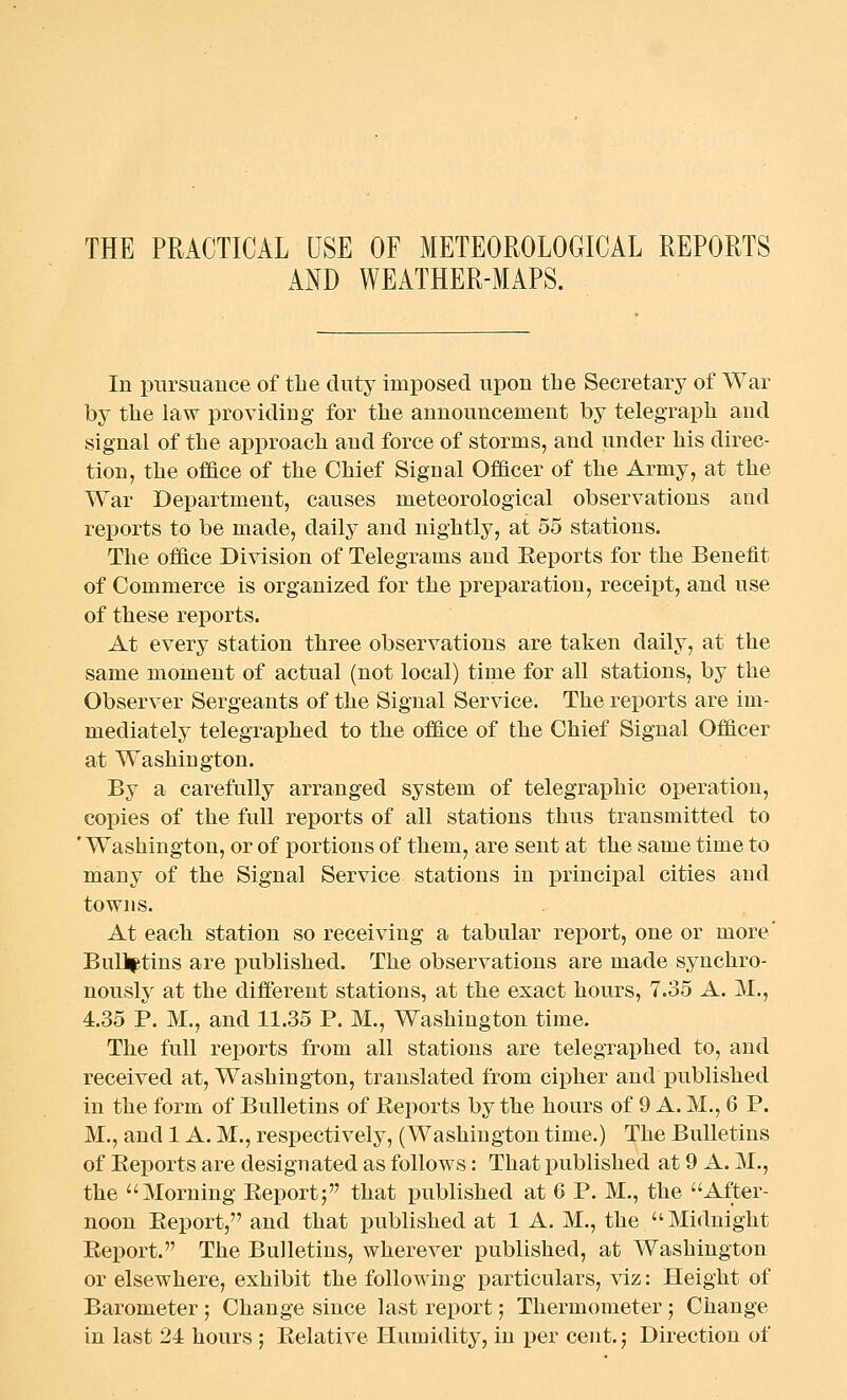 THE PRACTICAL USE OF METEOROLOGICAL REPORTS AND WEATHER-MAPS. In pursuance of tlie duty imposed upon the Secretary of War by the law providing for the announcement by telegraph and signal of the approach and force of storms, and under his direc- tion, the office of the Chief Signal Officer of the Army, at the War Department, causes meteorological observations and reports to be made, daily and nightly, at 55 stations. The office Division of Telegrams and Eeports for the Benefit of Commerce is organized for the preparation, receipt, and use of these reports. At every station three observations are taken daily, at the same moment of actual (not local) time for all stations, by the Observer Sergeants of the Signal Service. The reports are im- mediately telegraphed to the office of the Chief Signal Officer at Washington. By a carefully arranged system of telegraphic operation, copies of the full reports of all stations thus transmitted to 'Washington, or of portions of them, are sent at the same time to many of the Signal Service stations in principal cities and towns. At each station so receiving a tabular report, one or more' Bulletins are published. The observations are made synchro- nously at the different stations, at the exact hours, 7.35 A. M., 4.35 P. M., and 11.35 P. M., Washington time. The full reports from all stations are telegraphed to, and received at, Washington, translated from cipher and published in the form of Bulletins of Eeports by the hours of 9 A. M., 6 P. M., and 1 A. M., respectively, (Washington time.) The Bulletins of Eeports are designated as follows: That published at 9 A. M., the Morning Eeport; that published at 6 P. M., the After- noon Eeport, and that published at 1 A. M., the Midnight Eeport. The Bulletins, wherever published, at Washington or elsewhere, exhibit the following particulars, viz: Height of Barometer ; Change since last report; Thermometer ; Change in last 24 hours ; Eelative Humidity, in per cent.; Direction of