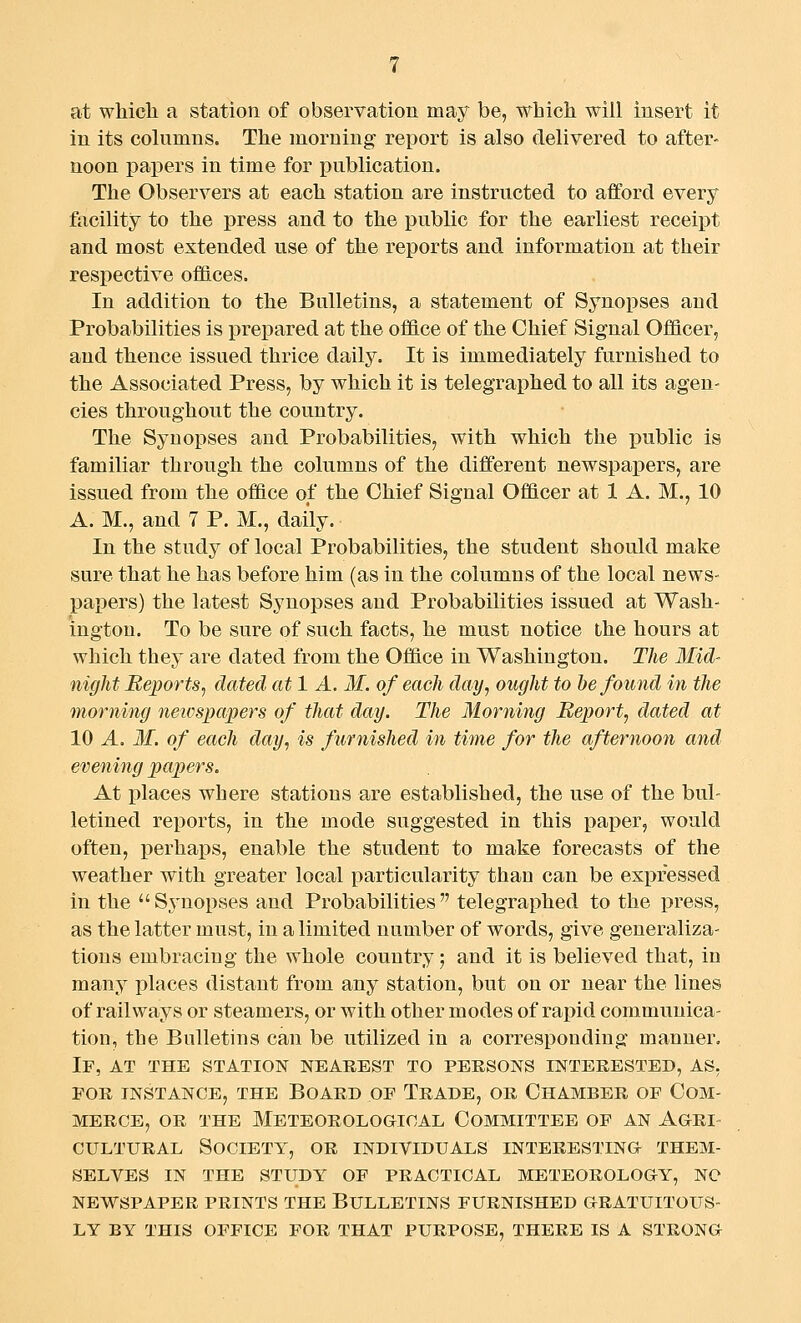 at whicli a station of observation may be, whicli will insert it in its columns. The morning report is also delivered to after- noon papers in time for publication. The Observers at each station are instructed to afford every facility to the press and to the public for the earliest receipt and most extended use of the reports and information at their respective offices. In addition to the Bulletins, a statement of Synopses and Probabilities is prepared at the office of the Chief Signal Officer, and thence issued thrice daily. It is immediately furnished to the Associated Press, by which it is telegraphed to all its agen- cies throughout the country. The Synopses and Probabilities, with which the i^ublic is familiar through the columns of the different newspapers, are issued from the office of the Chief Signal Officer at 1 A. M., 10 A. M., and 7 P. M., daily. In the study of local Probabilities, the student should make sure that he has before him (as in the columns of the local news- papers) the latest Synopses and Probabilities issued at Wash- ington. To be sure of such facts, he must notice the hours at which they are dated from the Office in Washington. The Mid- night Reports^ dated at 1 A. M. of each day, ought to be found in the morning newspapers of that day. The Morning Report, dated at 10 A. M. of each day, is furnished in time for the afternoon and evening papers. At places where stations are established, the use of the bul- letined reports, in the mode suggested in this paper, would often, perhaps, enable the student to make forecasts of the weather with greater local particularity than can be expressed in the Sj'uopses and Probabilities telegraphed to the press, as the latter must, in a limited number of words, give generaliza- tions embracing the whole country; and it is believed that, in many places distant from any station, but on or near the lines of railways or steamers, or with other modes of rapid communica- tion, the Bulletins can be utilized in a corresponding manner. If, at the station nearest to persons interested, as. FOR instance, the Board of Trade, or Chamber of Com- merce, OR THE Meteorological Committee of an Agri- cultural Society, or individuals interesting them- selves IN the study of practical meteorology, no NEWSPAPER prints THE BULLETINS FURNISHED GRATUITOUS- LY BY THIS OFFICE FOR THAT PURPOSE, THERE IS A STRONG