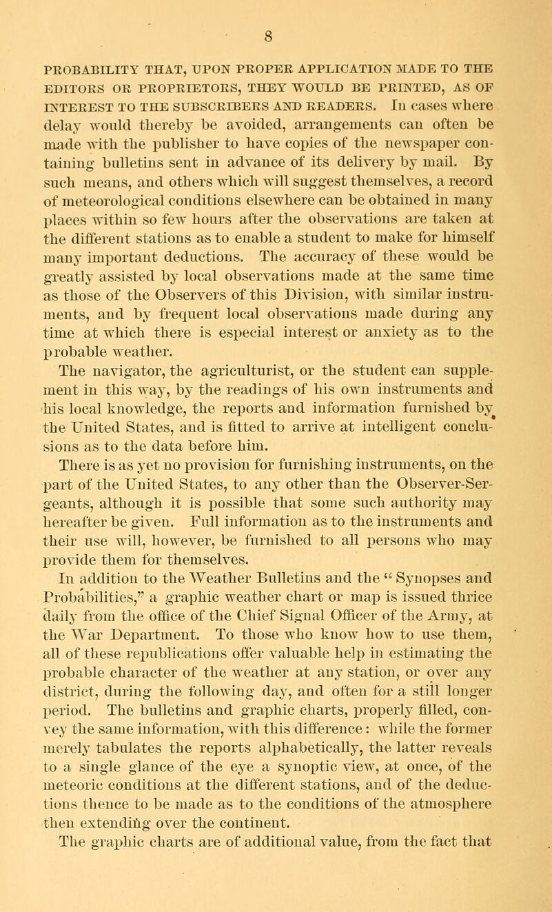 PROBABILITY THAT, UPON PROPER APPLICATION MADE TO THE EDITORS OR PROPRIETORS, THEY WOULD BE PRINTED, AS OF INTEREST TO THE SUBSCRIBERS AND READERS. lu caSGS where delay would thereby be avoided, arrangemeuts can often be made with the publisher to have copies of the newspaper con- taining bulletins sent in advance of its delivery by naail. By such means, and others which will suggest themselves, a record of meteorological conditions elsewhere can be obtained in many places within so few hours after the observations are taken at the different stations as to enable a student to make for himself many important deductions. The accuracy of these would be greatly assisted by local observations made at the same time as those of the Observers of this Division, with similar instru- ments, and by frequent local observations made during any time at which there is especial interest or anxiety as to the probable weather. The navigator, the agriculturist, or the student can supple- ment in this way, by the readings of his own instruments and his local knowledge, the reports and information furnished by the United States, and is fitted to arrive at intelligent conclu- sions as to the data before him. There is as yet no provision for furnishing instruments, on the part of the United States, to any other than the Observer-Ser- geants, although it is possible that souie such authority may hereafter be given. Full information as to the instruments and their use will, however, be furnished to all i3ersons who may provide them for themselves. In addition to the Weather Bulletins and the  Synopses and Probabilities, a graphic weather chart or map is issued thrice daily from the office of the Chief Signal Officer of the Army, at the War Department. To those who know how to use them, all of these republications offer valuable help in estimating the probable character of the weather at any station, or over any district, during the following day, and often for a still longer period. The bulletins and graphic charts, properly filled, con- vey the same information, with this difference: while the former merely tabulates the reports alphabetically, the latter reveals to a single glance of the eye a synox)tic view, at once, of the meteoric conditions at the different stations, and of the deduc- tions thence to be made as to the conditions of the atmosphere then extendihg over the continent. The graphic charts are of additional value, from the fact that