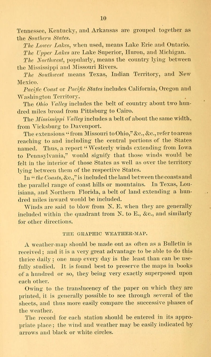 Tennessee, Kentucky, and Arkansas are grouped together as the Southern States. The Lower Lahes, when used, means Lake Erie and Ontario. The Upper Lalces are Lake Superior, Huron, and Michigan. The Northivest, popularly, means the country lying between the Mississippi and Missouri Elvers. The Southwest means Texas, Indian Territory, and New Mexico. Pacific Coast or Pacific States includes California, Oregon and Washington Territory. The Ohio Valley includes the belt of country about two hun- dred miles broad from Pittsburg to Cairo. The Mississippi Valley includes a belt of about the same width, from Yicksburg to Davenport. The extensions  from Missouri to Ohio, &c., &c., refer to areas reaching to and including the central portions of the States named. Thus, a report  Westerly winds extending from Iowa to Pennsylvania, would signify that those winds would be felt in the interior of those States as well as over the territory lying between them of the respective States. In  the Coasts, &c.,is included the land between the coasts and the parallel range of coast hills or mountains. In Texas, Lou- isiana, and Northern Florida, a belt of land extending a hun- dred miles inward would be included. Winds are said to blow from N. E. when they are generally included within the quadrant from N. to E., «&c., and similarly for other directions. THE GRAPHIC WEATHEE-MAP. A weather-map should be made out as often as a Bulletin is received; and it is a very great advantage to be able to do this thrice daily ; one map every day is the least than can be use- fully studied. It is found best to preserve the maps in books of a hundred or so, they being very exactly superposed upon each other. Owing to the translucency of the paper on which they are printed, it is generally possible to see through several of the sheets, and thus more easily compare the successive phases of the weather. The record for each station should be entered in its appro- priate place; the wind and weather may be easily indicated by arrows and black or white circles.
