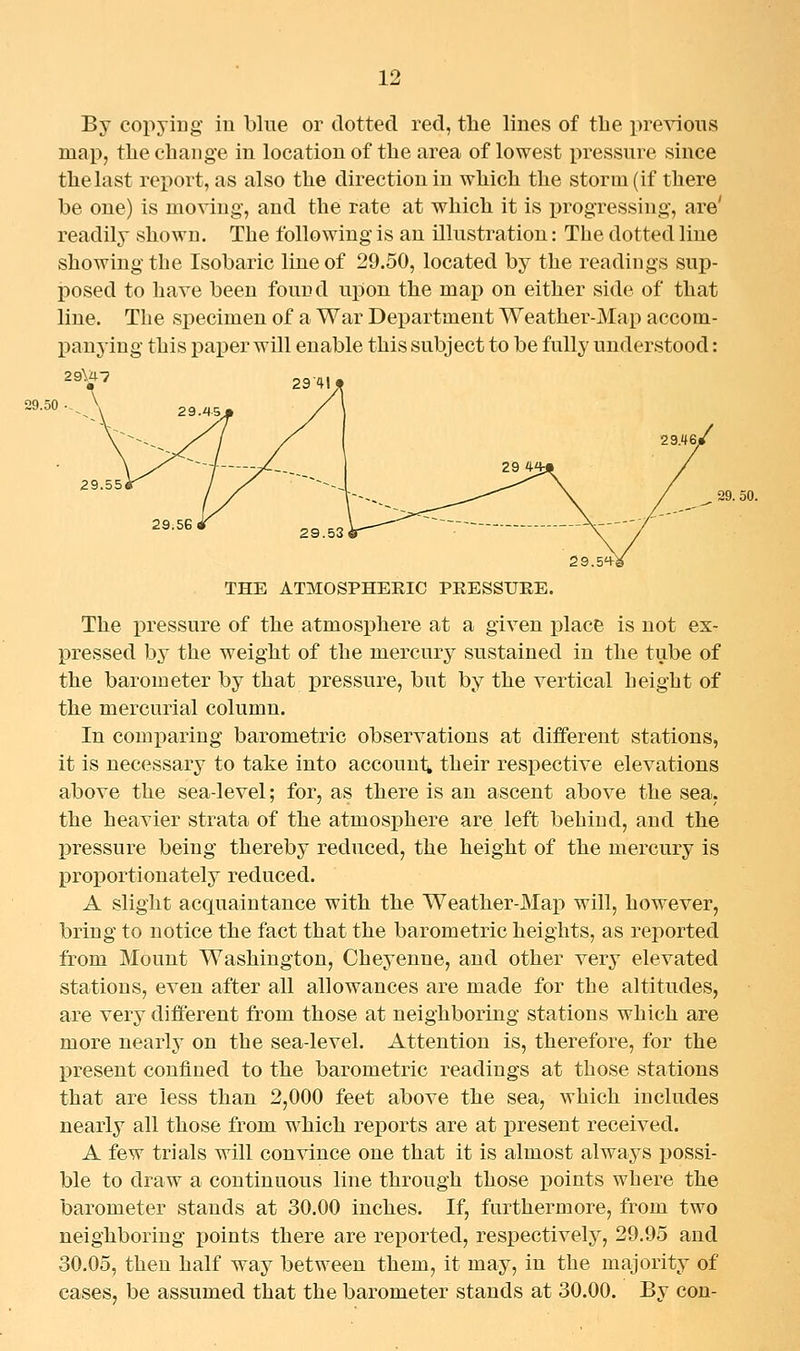 By copyiug iu blue or dotted red, the lines of tbe previous map, the change in location of the area of lowest i^ressure since the last report, as also the direction iu which the storm (if there be one) is moving-, and the rate at which it is progressing, are' readily shown. The following is an illustration: The dotted liue showing the Isobaric line of 29.50, located by the readings sup- posed to have been found upon the map on either side of that line. The specimen of a War Department Weather-Map accom- panying this paper will enable this subject to be fully understood: 29.50 29.55 29.51^^ THE ATMOSPHERIC PRESSURE. The pressure of the atmosphere at a given place is not ex- pressed by the weight of the mercury sustained in the tube of the barometer by that pressure, but by the vertical height of the mercurial column. In comparing barometric observations at different stations, it is necessary to take into accounts their respective elevations above the sea-level; for, as there is an ascent above the sea. the heavier strata of the atmosphere are left behind, and the pressure being thereby reduced, the height of the mercury is proportionately reduced. A slight acquaintance with the Weather-Map will, however, bring to notice the fact that the barometric heights, as reported from Mount Washington, Cheyenne, and other very elevated stations, even after all allowances are made for the altitudes, are very different from those at neighboring stations which are more nearly on the sea-level. Attention is, therefore, for the IDresent confined to the barometric readings at those stations that are less than 2,000 feet above the sea, which includes nearly all those from which reports are at present received. A few trials will convince one that it is almost always possi- ble to draw a continuous line through those points where the barometer stands at 30.00 inches. If, furthermore, from two neighboring points there are reported, respectively, 29.95 and 30.05, then half way between them, it may, in the majority of cases, be assumed that the barometer stands at 30.00. By con-