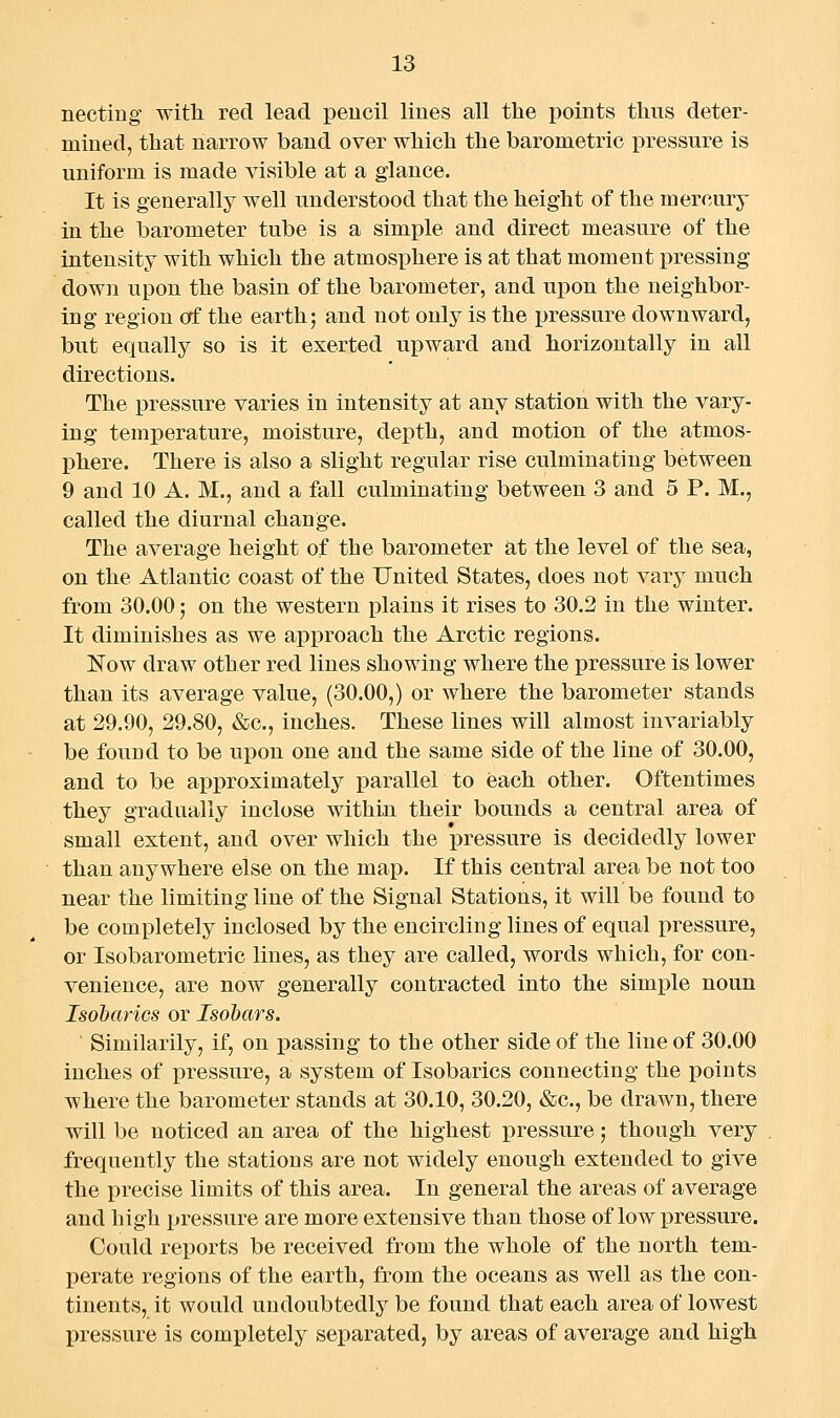 necting with red lead pencil lines all the jjoints thus deter- mined, that narrow band over which the barometric pressure is uniform is made visible at a glance. It is generally well understood that the height of the mercury in the barometer tube is a simple and direct measure of the intensity with which the atmosphere is at that moment pressing down upon the basin of the barometer, and upon the neighbor- ing region of the earth; and not only is the pressure downward, but equally so is it exerted upward and horizontally in all directions. The pressure varies in intensity at any station with the vary- ing temperature, moisture, depth, and motion of the atmos- phere. There is also a slight regular rise culminating between 9 and 10 A. M., and a fall culminating between 3 and 5 P. M., called the diurnal change. The average height of the barometer at the level of the sea, on the Atlantic coast of the United States, does not vary much from 30.00; on the western plains it rises to 30,2 in the winter. It diminishes as we approach the Arctic regions. Kow draw other red lines showing where the pressure is lower than its average value, (30.00,) or where the barometer stands at 29.90, 29.80, &c., inches. These lines will almost invariably be found to be upon one and the same side of the line of 30.00, and to be approximately parallel to each other. Oftentimes they gradually inclose within their bounds a central area of small extent, and over which the i3ressure is decidedly lower than anywhere else on the map. If this central area be not too near the limiting line of the Signal Stations, it will be found to be completely inclosed by the encircling lines of equal pressure, or Isobarometric lines, as they are called, words which, for con- venience, are now generally contracted into the simple noun Isdbarics or Isobars. Similarily, if, on jpassing to the other side of the line of 30.00 inches of pressure, a system of Isobarics connecting the points where the barometer stands at 30.10, 30.20, &c., be drawn, there will be noticed an area of the highest pressure; though very frequently the stations are not widely enough extended to give the precise limits of this area. In general the areas of average and high pressure are more extensive than those of low pressure. Could reports be received from the whole of the north tem- perate regions of the earth, from the oceans as well as the con- tinents, it would undoubtedly be found that each area of lowest pressure is completely separated, by areas of average and high