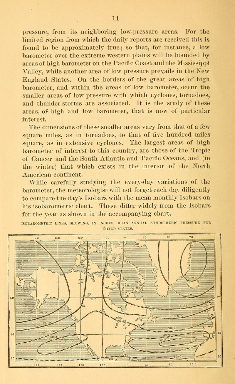 pressure, from its neigliboring low-pressure areas. For the limited region from which the daily reports are received this is found to be approximately true; so that, for instance, a low barometer over the extreme western plains will be bounded by areas of high barometer on the Pacific Coast and the Mississippi Valley, while another area of low pressure prevails in the New England States. On the borders of the great areas of high barometer, and within the areas of low barometer, occur the smaller areas of low iDressure with which cyclones, tornadoes, and thunder-storms are associated. It is the study of these areas, of high and low barometer, that is now of particular interest. The dimensions of these smaller areas vary from that of a few square miles, as in tornadoes, to that of five hundred miles square, as in extensive cyclones. The largest areas of high barometer of interest to this country, are those of the Tropic of Cancer and the South Atlantic and Pacific Oceans, and (in the winter) that which exists in the interior of the I^^orth American continent. While carefully studying the every-day variations of the barometer, the meteorologist will not forget each day diligently to compare the day's Isobars with the mean monthly Isobars on his isobarometric chart. These differ widely from the Isobars for the year as shown in the accompanying chart. ISOBAKOJIETRIC LINES, SHOWING, IN INCHES, MEAN ANNUAL ATMOSPHERIC PRESSURE FOR lAlITED STATES. 30 60 10 2 0