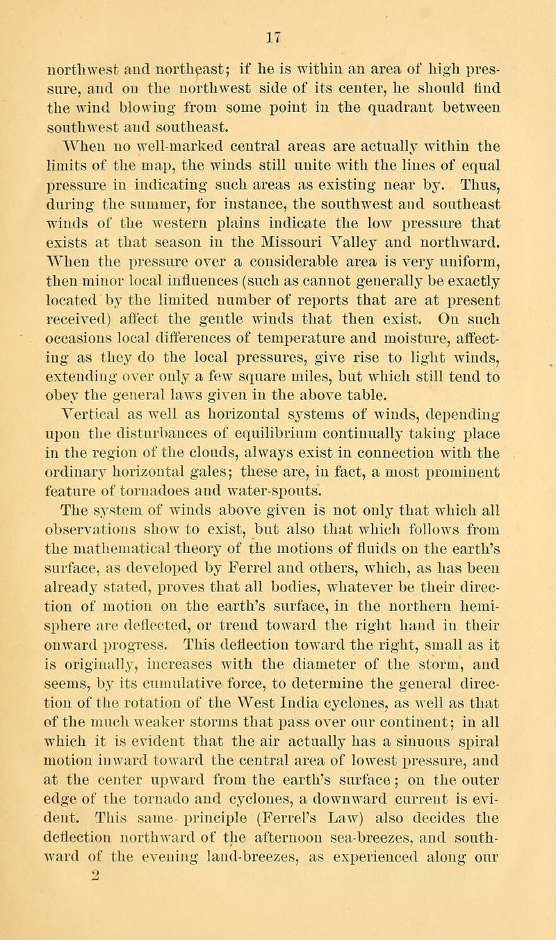 nortliwest and northeast; if he is within an area of high pres- sure, and on the northwest side of its center, he should lind the wind blowing from some point in the qnadrant between southwest and southeast. When no well-marked central areas are actually within the limits of the map, the winds still unite with the lines of equal pressure in indicating such areas as existing near by. Thus, during the summer, for instance, the southwest and southeast winds of the western plains indicate the low ]3ressure that exists at that season in the Missouri Yalley and northward. When the pressure over a considerable area is very uniform, then minor local influences (such as cannot generally be exactly located by the limited number of reports that are at present received) aliect the gentle winds that then exist. On such occasions local differences of temperature and moisture, alfect- ing as they do the local pressures, give rise to light winds, extending over only a few square miles, but which still tend to obey the general laws given in the above table. Vertical as well as horizontal systems of winds, depending upon the disturbances of equilibrium continually taking place in the region of the clouds, always exist in connection with the ordinary horizontal gales; these are, in fact, a most prominent feature of tornadoes and water-spouts. The system of winds above given is not only that which all observations show to exist, but also that which follows from the mathematical theory of the motions of fluids on the earth's surface, as developed by Ferrel and others, which, as has been already stated, proves that all bodies, whatever be their direc- tion of motion on the earth's surface, in the northern hemi- sphere are deflected, or trend toward the right hand in their onward jjrogress. This deflection toward the right, small as it is originally, increases with the diameter of the storm, and seems, by its cumulative force, to determine the general direc- tion of the rotation of the West India cyclones, as well as that of the much weaker storms that pass over our continent; in all which it is evident that the air actually has a sinuous spiral motion inward toward the central area of lowest pressure, and at the center upward from the earth's surface; on the outer edge of the tornado and cyclones, a downward current is evi- dent. This same principle (Ferrel's Law) also decides the deflection northward of the afternoon sea-breezes, and south- ward of the evening land-breezes, as experienced along our 2