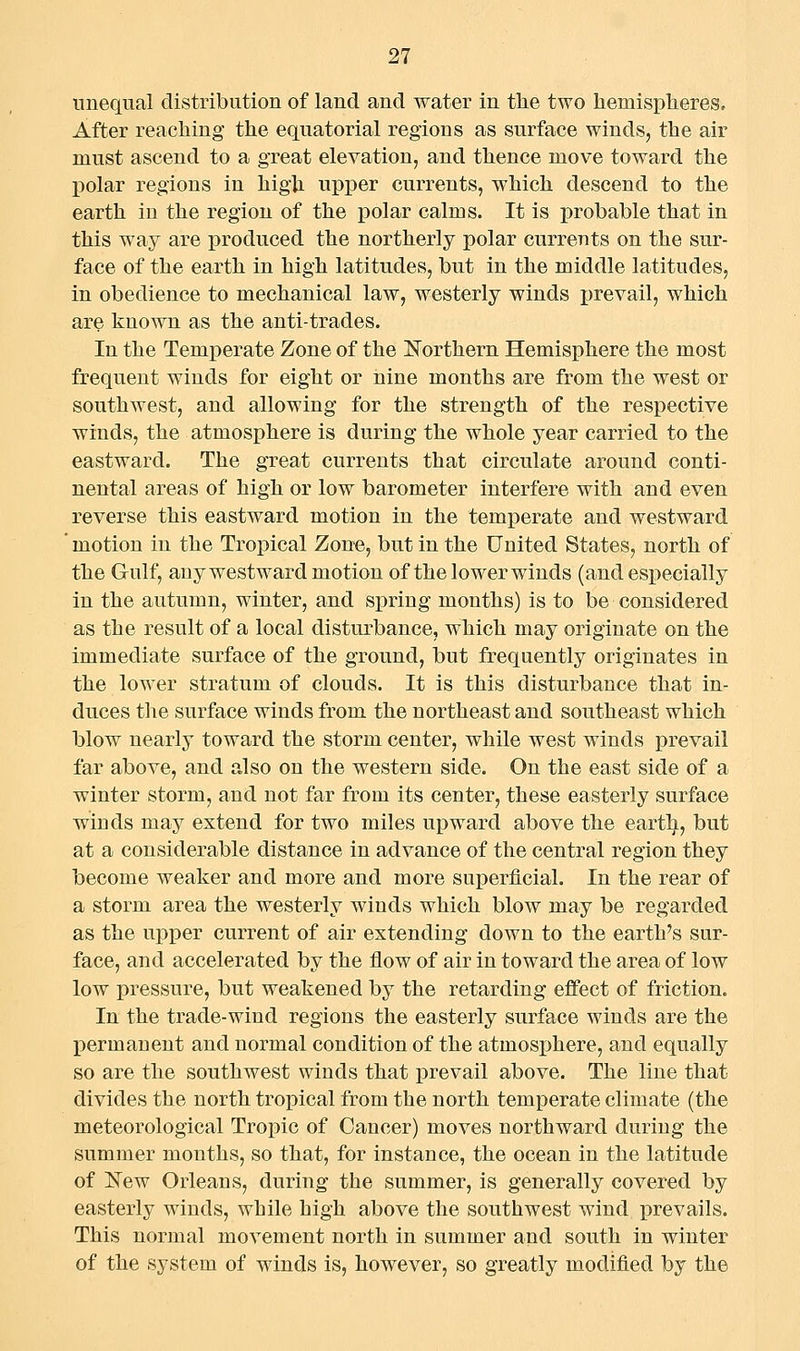 unequal distribution of land and water in the two liemispliereSo After reaching the equatorial regions as surface winds, the air must ascend to a great elevation, and thence move toward the polar regions in high upper currents, which descend to the earth in the region of the polar calms. It is probable that in this way are produced the northerly polar currents on the sur- face of the earth in high latitudes, but in the middle latitudes, in obedience to mechanical law, westerly winds ijrevail, which are known as the anti-trades. In the Temperate Zone of the Northern Hemisphere the most frequent winds for eight or nine months are from the west or southwest, and allowing for the strength of the respective winds, the atmosphere is during the whole year carried to the eastward. The great currents that circulate around conti- nental areas of high or low barometer interfere with and even reverse this eastward motion in the temperate and westward motion in the Tropical Zone, but in the United States, north of the Gulf, any west ward motion of the lower winds (and especially in the autumn, winter, and spring months) is to be considered as the result of a local disturbance, which may originate on the immediate surface of the ground, but frequently originates in the lower stratum of clouds. It is this disturbance that in- duces the surface winds from the northeast and southeast which blow nearly toward the storm center, while west winds prevail far above, and also on the western side. On the east side of a winter storm, and not far from its center, these easterly surface winds may extend for two miles upward above the earth, but at a considerable distance in advance of the central region they become weaker and more and more superficial. In the rear of a storm area the westerly winds which blow may be regarded as the upper current of air extending down to the earth's sur- face, and accelerated by the flow of air in toward the area of low low pressure, but weakened by the retarding effect of friction. In the trade-wind regions the easterly surface winds are the l^ermaneut and normal condition of the atmosphere, and equally so are the southwest winds that prevail above. The line that divides the north tropical from the north temperate climate (the meteorological Tropic of Cancer) moves northward during the summer mouths, so that, for instance, the ocean in the latitude of Kew Orleans, during the summer, is generally covered by easterly winds, while high above the southwest wind prevails. This normal movement north in summer and south in winter of the system of winds is, however, so greatly modified by the