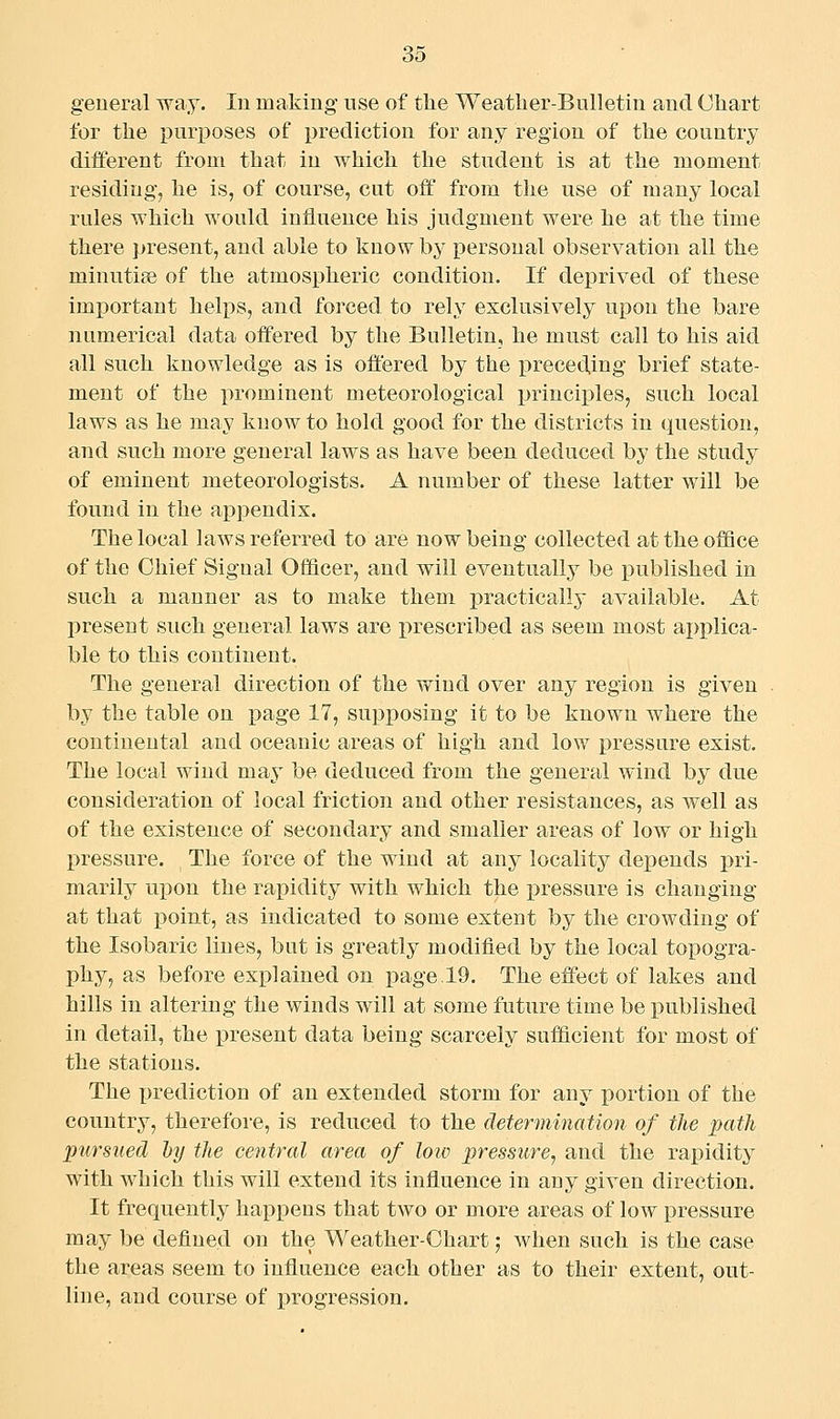 general way. In making use of the Weather-Bulletin and Chart for the pmposes of prediction for any region of the country different from that in which the student is at the moment residing, he is, of course, cut off from the use of many local rules which would influence his judgment were he at the time there present, and able to know by personal observation all the minutiae of the atmospheric condition. If deprived of these important helps, and forced to rely exclusively upon the bare numerical data offered by the Bulletin, he must call to his aid all such knowledge as is offered by the preceding brief state- ment of the prominent meteorological principles, such local laws as he may know to hold good for the districts in question, aud such more general laws as have been deduced by the study of eminent meteorologists. A number of these latter will be found in the appendix. The local laws referred to are now being collected attheoflSce of the Chief Signal Officer, and will eventually be published in such a manner as to make them practically available. At present such general laws are prescribed as seem most ai)plica- ble to this continent. The general direction of the wind over any region is given by the table on page 17, supposing it to be known where the continental and oceanic areas of high and low pressure exist. The local wind may be deduced from the general wind by due consideration of local friction and other resistances, as well as of the existence of secondary and smaller areas of low or high pressure. The force of the wind at any locality depends pri- marily upon the rapidity with which the pressure is changing at that point, as indicated to some extent by the crowding of the Isobaric lines, but is greatly modified by the local topogra- phy, as before explained on page.19. The efl'ect of lakes and hills in altering the winds will at some future time be published in detail, the present data being scarcely sufficient for most of the stations. The prediction of an extended storm for any x)ortion of the country, therefore, is reduced to the determination of the path pursued hy the central area of low pressure^ and the rapidity with which this will extend its influence in any given direction. It frequently happens that two or more areas of low pressure may be defined on the Weather-Ohart; when such is the case the areas seem to influence each other as to their extent, out- line, and course of progression.