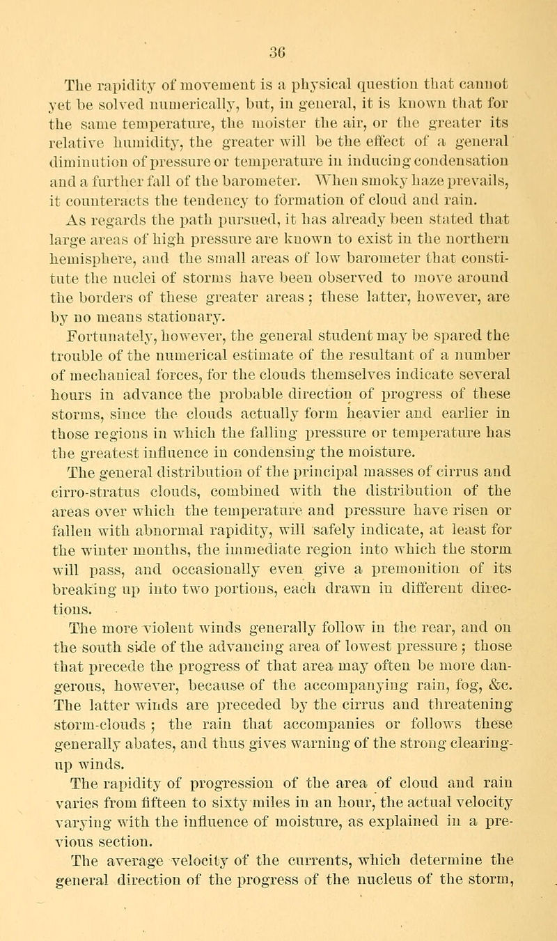 The rapidity of Jiiovemeut is a physical question that cannot yet be solved numerically, but, in general, it is known that for the same temperature, the moister the air, or the greater its relative humidity, the greater will be the effect of a general diminution of pressure or temperature in inducing condensation and a further fall of the barometer. When smoky haze prevails, it counteracts the tendency to formation of cloud and rain. As regards the path pursued, it has already been stated that large areas of high pressure are known to exist in the northern hemisphere, and the small areas of low barometer that consti- tute the nuclei of storms have been observed to move around the borders of these greater areas; these latter, however, are by no means stationary. Fortunately, how-ever, the general student may be spared the trouble of the numerical estimate of the resultant of a number of mechanical forces, for the clouds themselves indicate several hours in advance the probable direction of progress of these storms, since the clouds actually form heavier and earlier in those regions in which the falling i^ressure or temperature has the greatest influence in condensing the moisture. The general distribution of the principal masses of cirrus and cirro-stratus clouds, combined with the distribution of the areas over which the temperature and pressure have risen or fallen with abnormal rapidity, will safely indicate, at least for the winter months, the immediate region into which the storm will liass, and occasionally even give a premonition of its breaking up into two portions, each drawn in diifereut direc- tions. The more violent winds generally follow in the rear, and on the south side of the advancing area of lowest pressure ; those that precede the progress of that area may often be more dan- gerous, however, because of the accompanying rain, fog, &c. The latter winds are preceded by the cirrus and threatening storm-clouds ; the rain that accompanies or follows these generally abates, and thus gives warning of the strong clearing- up winds. The rapidity of progression of the area of cloud and rain varies from fifteen to sixty miles in an hour, the actual velocity varying with the influence of moisture, as explained in a pre- vious section. The average velocity of the currents, which determine the general direction of the progress of the nucleus of the storm,