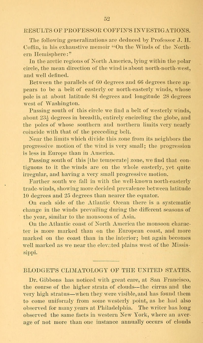 EESULTS OF PEOFESSOK COFFIN'S INVESTIGATIONS. The following generalizations are deduced by Professor J. H. Coffin, in his exhaustive memoir On the Wiuds of the North- ern Hemisphere: In the arctic regions of North America, lying witliiu the polar circle, the mean direction of the wind is about north-north-west, and well defined. Between the parallels of 60 degrees and 66 degrees there ap- pears to be a belt of easterly or north-easterl}' wiuds, whose pole is at about latitude 84 degrees and longitude 28 degrees west of Washington. Passing south of this circle we find a belt of westerly winds, about 23^ degrees in breadth, entirely encircling the globe, and the poles of whose southern and northern limits very nearly coincide with that of the preceding belt. Near the limits which divide this zone from its neighbors the progressive motion of the wind is A^ery small; the progression is less in Europe than in America. Passing south of this [the temperate] zone, we find that con- tiguous to it the winds are on the whole easterly, yet quite irregular, and having a very small progressive motion. Farther south we fall in with the well-known north-easterly trade-winds, showing more decided prevalence between latitude 10 degrees and 25 degrees than nearer the equator. On each side of the Atlantic Ocean there is a systematic change in the winds prevailing during the different seasons of the year, similar to the monsoons of Asia. On the Atlantic coast of North America the monsoon charac- ter is more marked than on the European coast, and more marked on the coast than in the interior; but again becomes well marked as we near the elevrjted plains west of the Missis- sippi. BLODGET'S CLIMATOLOGY OF THE UNITED STATES. Dr. Gibbons has noticed with great care, at San Francisco, the course of the higher strata of clouds—the cirrus and the very high stratus—when thej^ were visible, and has found them to come uniformly from some westerly point, as he had also observed for many years at Philadelphia. The writer has long- observed the same facts in western New York, where an aver- age of not more than one instance annually occurs of clouds