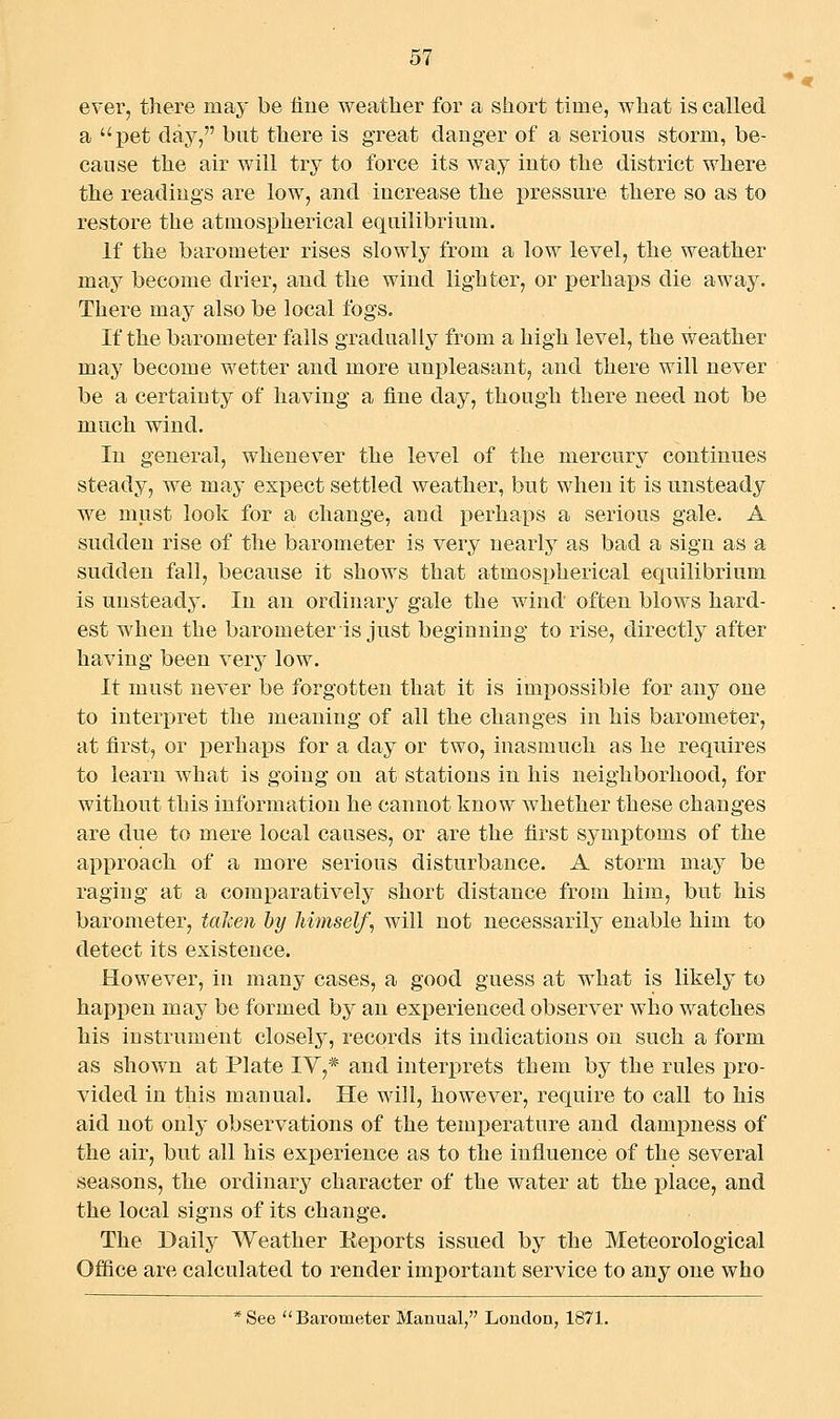 ever, there may be line weather for a short time, what is called a pet day, but there is great danger of a serious storm, be- cause the air will try to force its way into the district where the readings are low, and increase the ]3ressure there so as to restore the atmospherical equilibrium. If the barometer rises slowly from a low level, the weather may become drier, and the wind lighter, or perhaps die away. There may also be local fogs. If the barometer falls gradually from a high level, the weather may become wetter and more unpleasant, and there will never be a certainty of having a fine day, though there need not be much wind. In general, whenever the level of the mercury continues steady, we may expect settled weather, but when it is unsteady we must look for a change, and perhaps a serious gale. A sudden rise of the barometer is very nearly as bad a sign as a sudden fall, because it shows that atmospherical equilibrium is unsteady. In an ordinary gale the wind often blows hard- est when the barometer is just beginning to rise, directly after having been very low. It must never be forgotten that it is impossible for any one to interpret the meaning of all the changes in his barometer, at first, or perhaps for a day or two, inasmuch as he requires to learn what is going on at stations in his neighborhood, for without this information he cannot know whether these changes are due to mere local causes, or are the first symptoms of the approach of a more serious disturbance. A storm may be raging at a comparatively short distance from him, but his barometer, taJcen hy himself^ will not necessarily enable him to detect its existence. However, in many cases, a good guess at what is likely to hapj)en may be formed by an experienced observer who watches his instrument closely, records its indications on such a form as shown at Plate IV,* and interprets them by the rules pro- vided in this manual. He will, however, require to call to his aid not only observations of the temperature and dampness of the air, but all his experience as to the influence of the several seasons, the ordinary character of the water at the place, and the local signs of its change. The Daily Weather Eeports issued by the Meteorological Ofiice are calculated to render important service to any one who *See Barometer Manual, London, 1871.