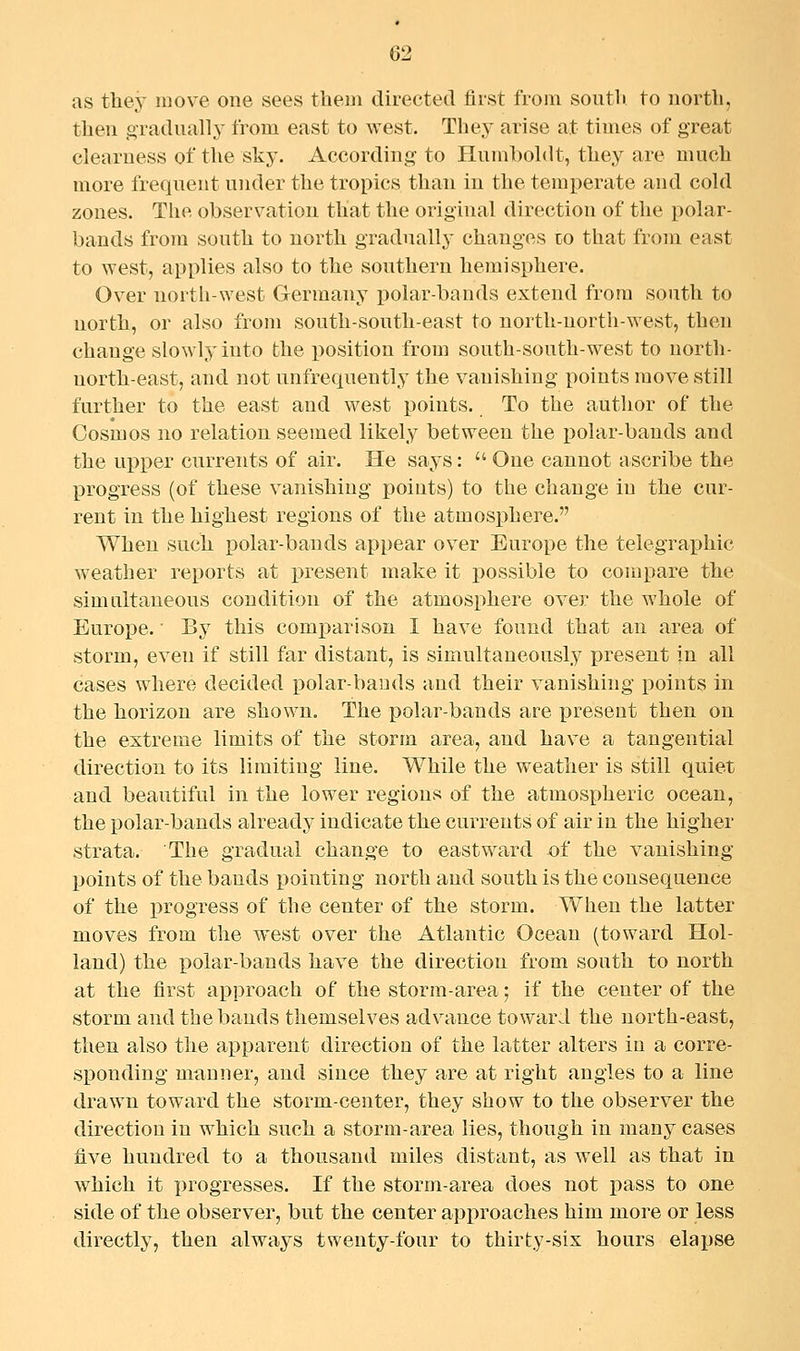 as they move one sees them directed first from soutTi. to north, then o-raduall}^ from east to west. They arise at times of great clearness of tlie sky. According to Humboldt, they are much more frequent under the tropics than in the temperate and cold zones. The observation that the original direction of the polar- bands from south to north gradually changes to that from east to west, applies also to the southern hemisphere. Over north-west Germany polar-bands extend from south to north, or also from south-south-east to north-north-west, then change slowly into the position from south-south-west to north- north-east, and not unfrequently the vanishing points move still further to the east and west points. To the author of the Cosmos no relation seemed likely between the polar-bands and the upper currents of air. He says:  One cannot ascribe the progress (of these vanishing points) to the change in the cur- rent in the highest regions of the atmosphere. When such polar-bands appear over Europe the telegraphic weather reports at present make it possible to compare the simultaneous condition of the atmosphere over the whole of Europe.' By this comx^arison I have found that an area of storm, even if still far distant, is simultaneously present in all cases where decided polar-bands and their vanishing points in the horizon are shown. The polar-bands are |>resent then on the extreme limits of the storm area, and have a tangential direction to its limiting line. While the weather is still quiet and beautiful in the lower regions of the atmospheric ocean, the polar-bands already indicate the currents of air in the higher strata. The gradual change to eastward of the vanishing- points of the bands pointing north and south is the consequence of the progress of the center of the storm. When the latter moves from the west over the Atlantic Ocean (toward Hol- land) the polar-bands have the direction from south to north at the first approach of the storm-area; if the center of the storm and the bands themselves advance toward the north-east, then also the apparent direction of the latter alters in a corre- sponding manner, and since they are at right angles to a line drawn toward the storm-center, they show to the observer the direction in which such a storm-area lies, though in many cases five hundred to a thousand miles distant, as well as that in which it progresses. If the storm-area does not pass to one side of the observer, but the center approaches him more or less directly, then always twenty-four to thirty-six hours elapse