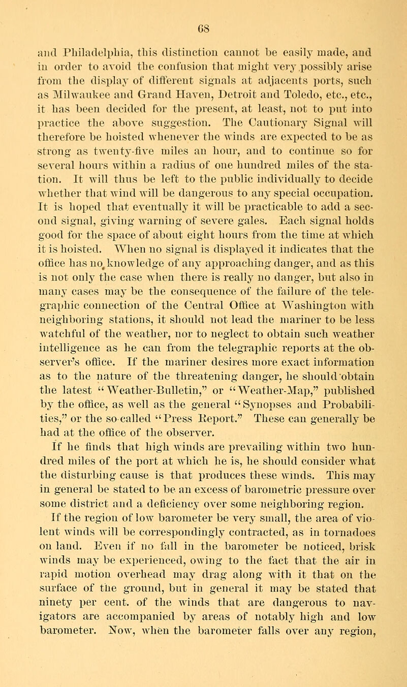 G8 and Philadelphia, this distiuction cannot be easily made, and iu order to avoid the confusion that might very possibly arise from the display of different signals at adjacents ports, such as Milwaukee and Grand Haven, Detroit and Toledo, etc., etc., it has been decided for the present, at least, not to put into practice the above snggestion. The Cautionary Signal will therefore be hoisted whenever the winds are expected to be as strong as twenty-five miles an hour, and to continue so for several hours within a radius of one hundred miles of the sta- tion. It will thus be left to the public individually to decide whether that wind will be dangerous to any special occupation. It is hoped that eventually it will be practicable to add a sec- ond signal, giving warniug of severe gales. Each signal holds good for the space of about eight hours from the time at which it is hoisted. When no signal is displayed it indicates that the olfice has no, knowledge of any approaching danger, and as this is not only the case when there is really no danger, but also in many cases may be the consequence of the failure of the tele- graphic connection of the Central Office at Washington with neighboring stations, it should not lead the mariner to be less watchful of the weather, nor to neglect to obtain such weather intelligence as he can from the telegraphic reports at the ob- server's office. If the mariner desires more exact information as to the nature of the threatening danger, he should obtain the latest Weather-Bulletin,'' or Weather-Map, published by the office, as well as the general Sj^uopses and Probabili- ties, or the so-called Press Keport. These can generally be had at the office of the observer. If he finds that high winds are prevailing within two hun- dred miles of the port at which he is, he should consider what the disturbing cause is that produces these winds. This may in general be stated to be an excess of barometric pressure over some district and a deficiency over some neighboring region. If the region of low barometer be very small, the area of vio- lent winds will be correspondingly contracted, as in tornadoes on land. Even if no fall in the barometer be noticed, brisk winds may be experienced, owing to the fact that the air in rapid motion overhead may drag along with it that on the surface of the ground, but in general it may be stated that ninety per cent, of the winds that are dangerous to nav- igators are accompanied by areas of notably high and low barometer. Now, when the barometer falls over any region,