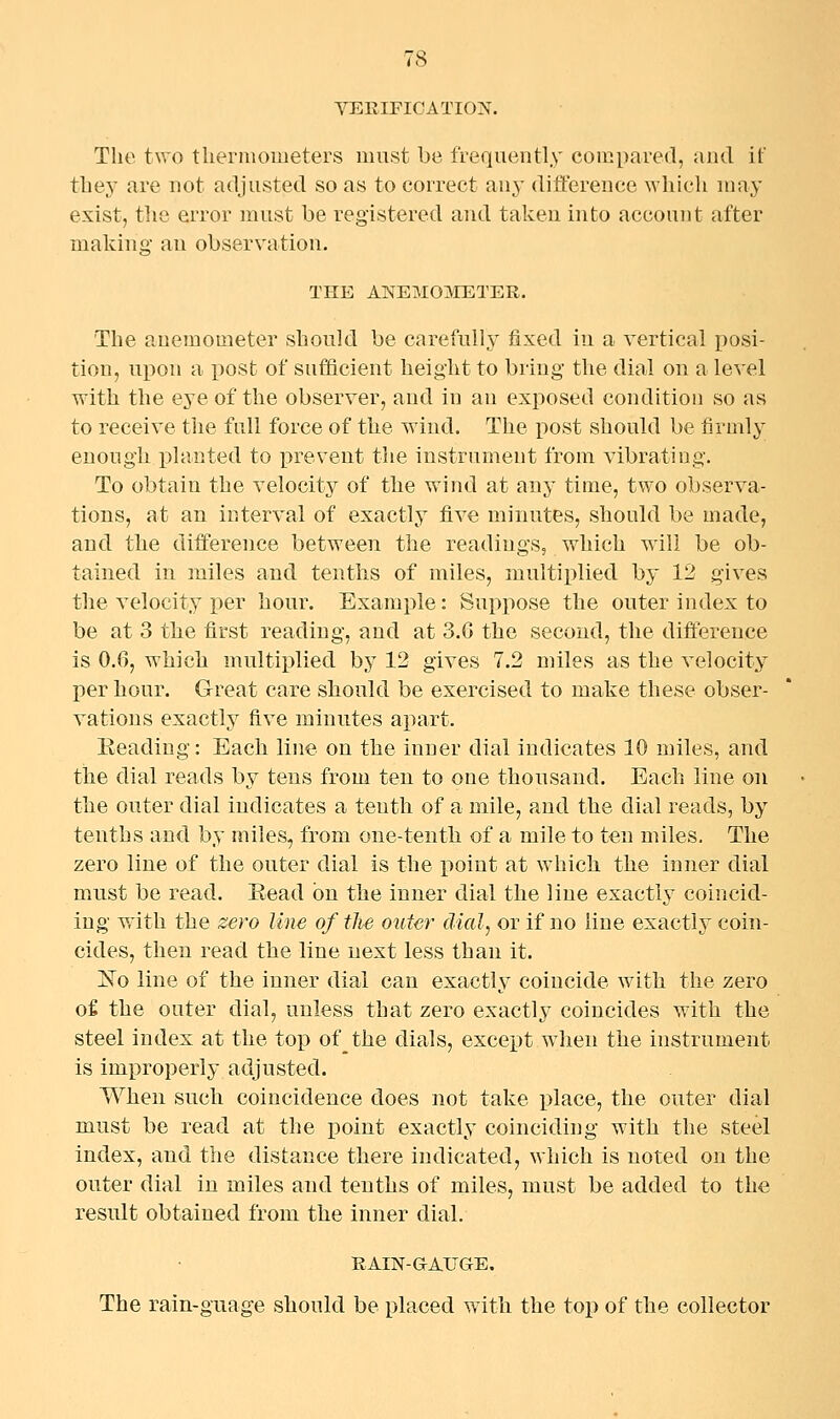 VERIFICATION. The two tliei'moiueters must be frequently compared, and if tbey are not adjusted so as to correct any difference wliicli may exist, tlie error must be registered and taken into account after making an observation. THE ANEMOMETER. The anemometer should be carefully fixed in a vertical posi- tion, upon a post of sufficient height to bring the dial on a level with the eye of the observer, and in an exposed condition so as to receive the full force of the wind. The post should be firmly enough x)lanted to prevent the instrument from vibrating. To obtain the velocity of the wind at any time, two observa- tions, at an interval of exactlj^ five minutes, should be made, and the difference between the readings, which will be ob- tained in miles and tenths of miles, multiplied by 12 gives the velocity per hour. Example: Suppose the outer index to be at 3 the first reading, and at 3.G the second, the difference is 0.6, which multiplied by 12 gives 7.2 miles as the velocity per hour. Great care should be exercised to make these obser- vations exactly five minutes apart. Beading: Each line on the inner dial indicates 10 miles, and the dial reads by tens from ten to one thonsaud. Each line on the outer dial indicates a tenth of a mile, and the dial reads, by tenths and by miles, from one-tenth of a mile to ten miles. The zero line of the outer dial is the point at which the inner dial must be read. Eead on the inner dial the line exactly coincid- ing with the zero line of the outer dial, or if no line exactly coin- cides, then read the line next less than it. 'No line of the inner dial can exactly coincide with the zero of the outer dial, unless that zero exactly coincides with the steel index at the top of the dials, except when the instrument is improperly adjusted. When such coincidence does not take place, the outer dial must be read at the point exactly coinciding with the steel index, and the distance there indicated, which is noted on the outer dial in miles and tenths of miles, must be added to the result obtained from the inner dial. RAIN-GAUGE. The rain-guage should be placed with the top of the collector