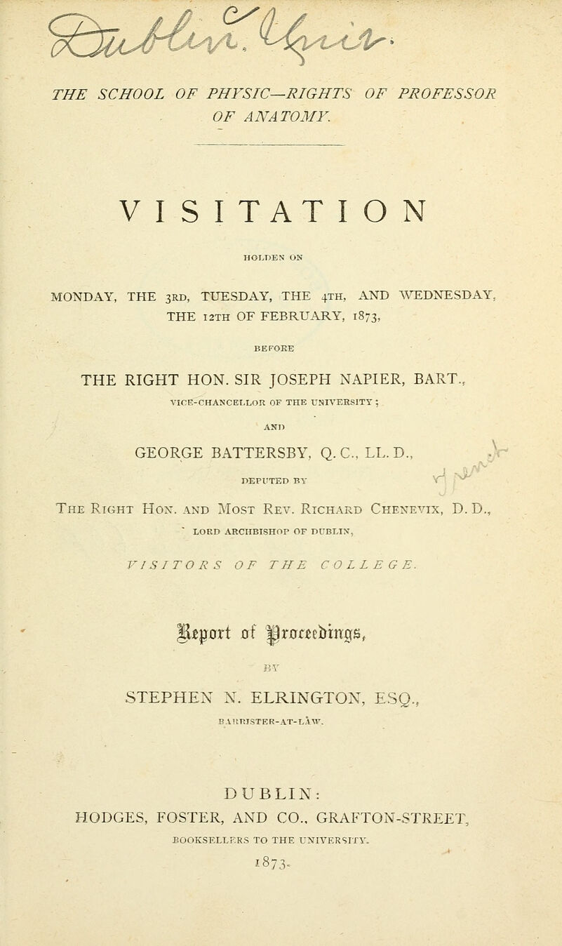 THE SCHOOL OF PHYSIC—RIGHTS OF PROFESSOR OF ANATOMY. VISITATION HOLDBN ON MONDAY, THE 3RD, TUESDAY, THE 4TH, AND ^VEDNESDAY, THE I2TH OF FEBRUARY, 1873, THE RIGHT HON. SIR JOSEPH NAPIER, BART, VICE-CHANCELLon OF THE UNIVERSITY ; AND GEORGE BATTERSBY, Q. C. LL. D., ! . . DEPUTED BY Y^ ^' The Right Hon. and Most Rev. Richard Cheneyix, D.D., LORD ARCHBISHOP OF DUBLIN, VISITORS OF THE COLLEGE. gip^ort of Iprnaebmgs, STEPHEN N. ELRINGTON, ESQ., BVltniSTER-AT-LAM'. DUBLIN: HODGES, FOSTER, AND CO., GRAFTON-STREET, BOOKSELLERS TO THE UNIVERSITY. 1873.